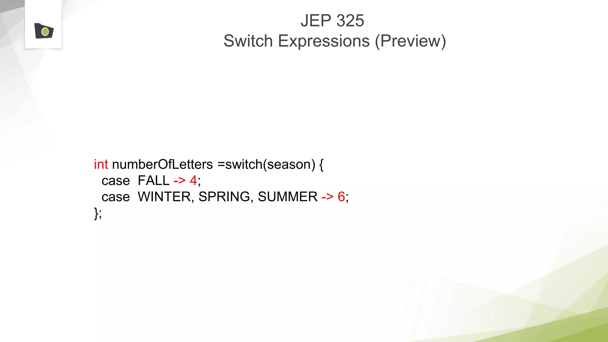 JEP 325
Switch Expressions (Preview)
int numberOfLetters =switch(season) {
case FALL -> 4;
case WINTER, SPRING, SUMMER -> 6;
};
 