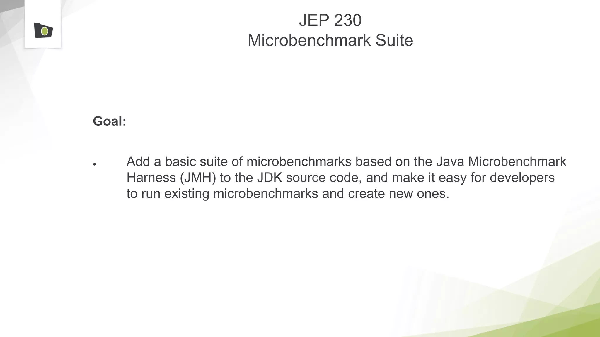 JEP 230
Microbenchmark Suite
Goal:
● Add a basic suite of microbenchmarks based on the Java Microbenchmark
Harness (JMH) to the JDK source code, and make it easy for developers
to run existing microbenchmarks and create new ones.
 