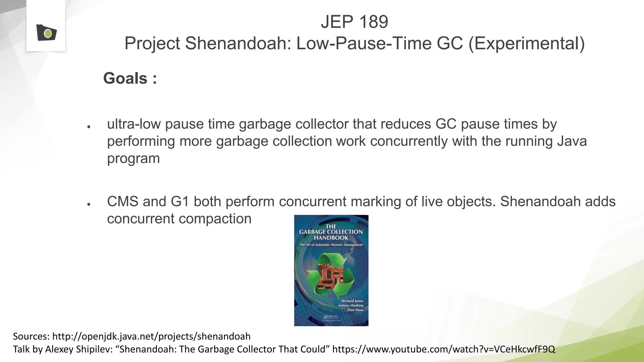 JEP 189
Project Shenandoah: Low-Pause-Time GC (Experimental)
Goals :
● ultra-low pause time garbage collector that reduces GC pause times by
performing more garbage collection work concurrently with the running Java
program
● CMS and G1 both perform concurrent marking of live objects. Shenandoah adds
concurrent compaction
Sources: http://openjdk.java.net/projects/shenandoah
Talk by Alexey Shipilev: “Shenandoah: The Garbage Collector That Could” https://www.youtube.com/watch?v=VCeHkcwfF9Q
 