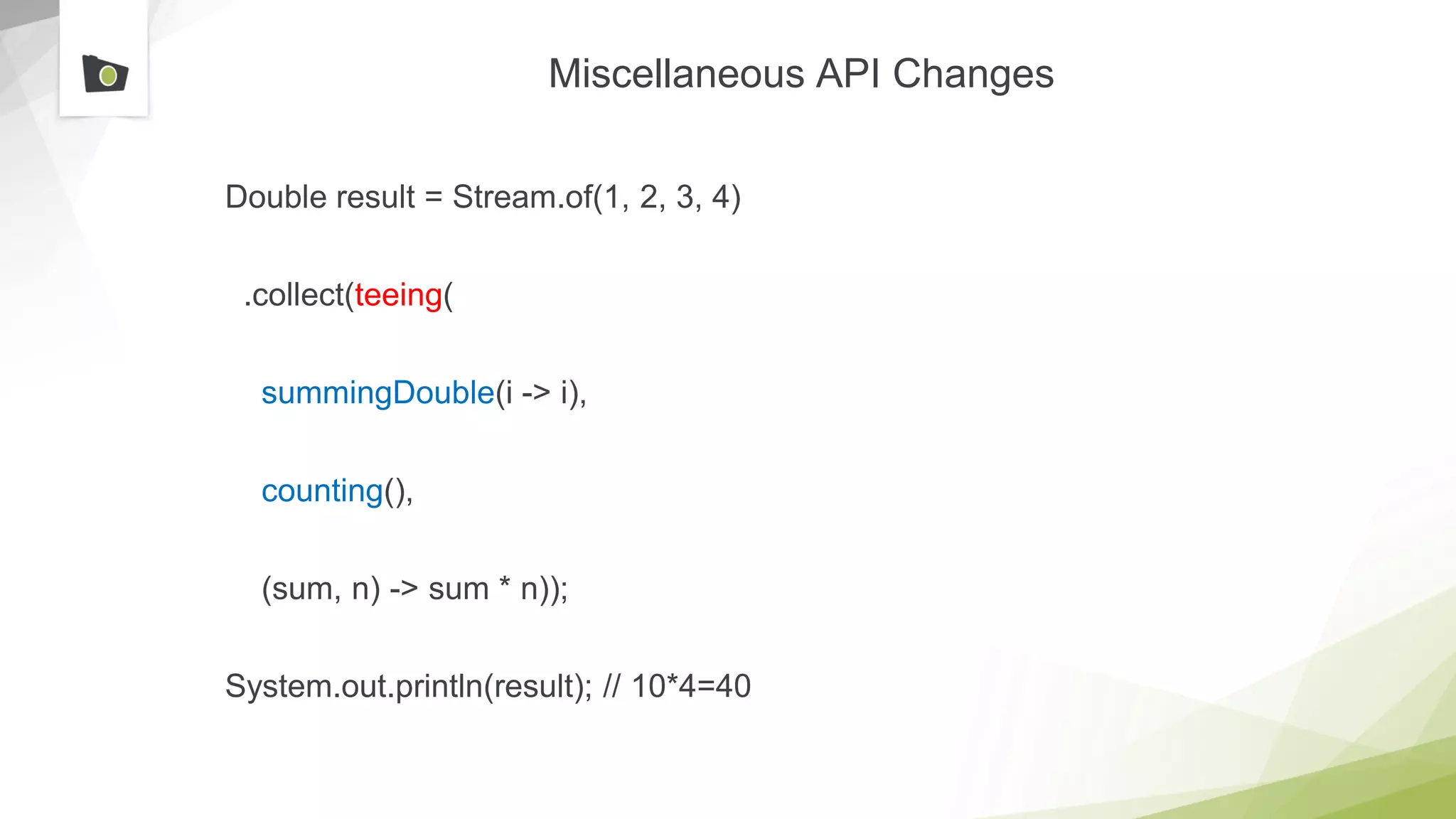 Miscellaneous API Changes
Double result = Stream.of(1, 2, 3, 4)
.collect(teeing(
summingDouble(i -> i),
counting(),
(sum, n) -> sum * n));
System.out.println(result); // 10*4=40
 