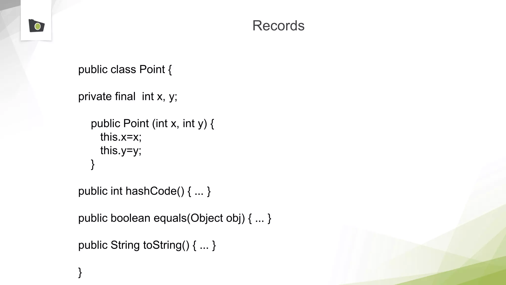 Records
public class Point {
private final int x, y;
public Point (int x, int y) {
this.x=x;
this.y=y;
}
public int hashCode() { ... }
public boolean equals(Object obj) { ... }
public String toString() { ... }
}
 