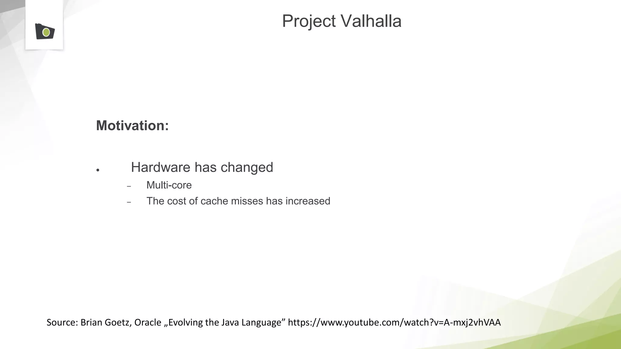 Project Valhalla
Motivation:
● Hardware has changed
– Multi-core
– The cost of cache misses has increased
Source: Brian Goetz, Oracle „Evolving the Java Language” https://www.youtube.com/watch?v=A-mxj2vhVAA
 