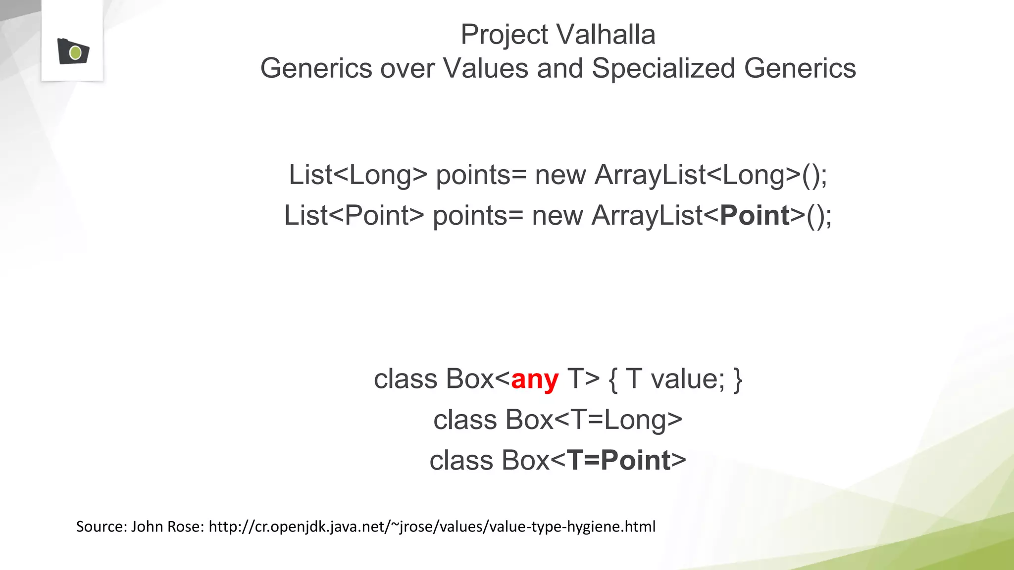 Project Valhalla
Generics over Values and Specialized Generics
List<Long> points= new ArrayList<Long>();
List<Point> points= new ArrayList<Point>();
class Box<any T> { T value; }
class Box<T=Long>
class Box<T=Point>
Source: John Rose: http://cr.openjdk.java.net/~jrose/values/value-type-hygiene.html
 