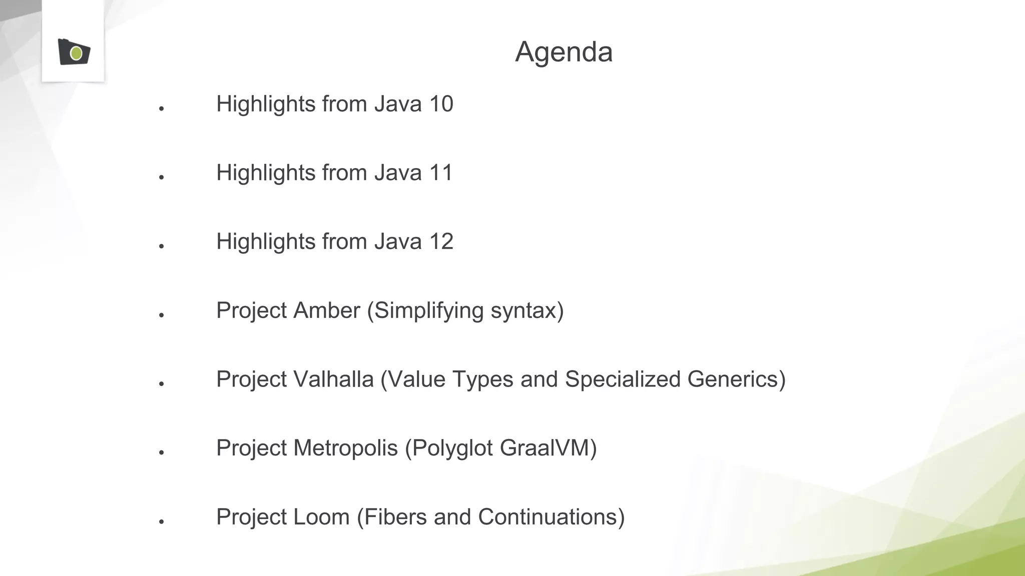 Agenda
● Highlights from Java 10
● Highlights from Java 11
● Highlights from Java 12
● Project Amber (Simplifying syntax)
● Project Valhalla (Value Types and Specialized Generics)
● Project Metropolis (Polyglot GraalVM)
● Project Loom (Fibers and Continuations)
 