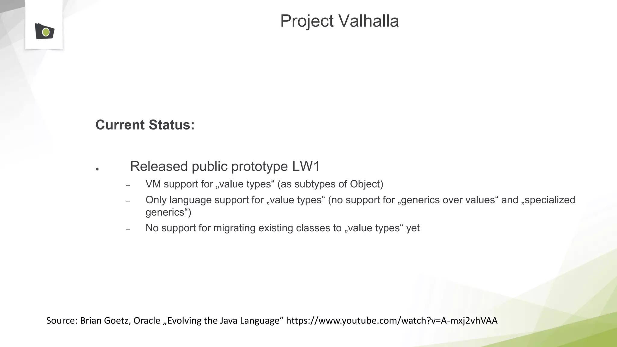 Project Valhalla
Current Status:
● Released public prototype LW1
– VM support for „value types“ (as subtypes of Object)
– Only language support for „value types“ (no support for „generics over values“ and „specialized
generics“)
– No support for migrating existing classes to „value types“ yet
Source: Brian Goetz, Oracle „Evolving the Java Language” https://www.youtube.com/watch?v=A-mxj2vhVAA
 