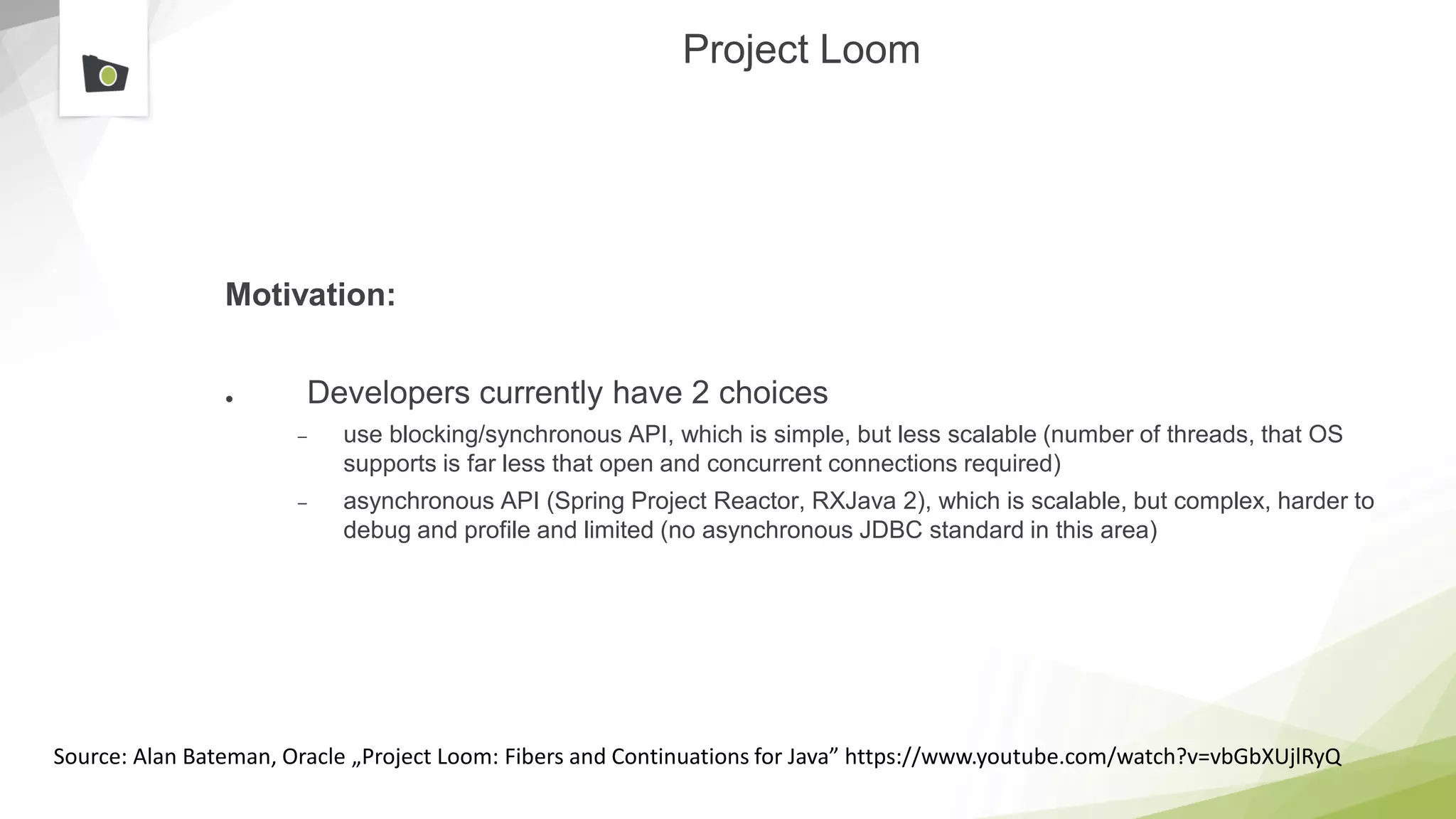 Project Loom
Motivation:
● Developers currently have 2 choices
– use blocking/synchronous API, which is simple, but less scalable (number of threads, that OS
supports is far less that open and concurrent connections required)
– asynchronous API (Spring Project Reactor, RXJava 2), which is scalable, but complex, harder to
debug and profile and limited (no asynchronous JDBC standard in this area)
Source: Alan Bateman, Oracle „Project Loom: Fibers and Continuations for Java” https://www.youtube.com/watch?v=vbGbXUjlRyQ
 