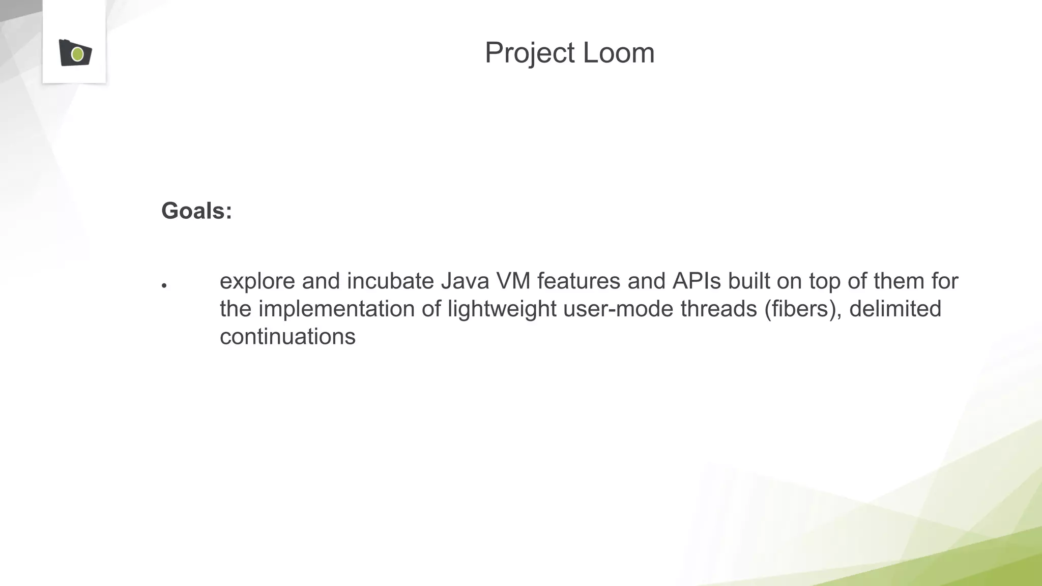 Project Loom
Goals:
● explore and incubate Java VM features and APIs built on top of them for
the implementation of lightweight user-mode threads (fibers), delimited
continuations
 