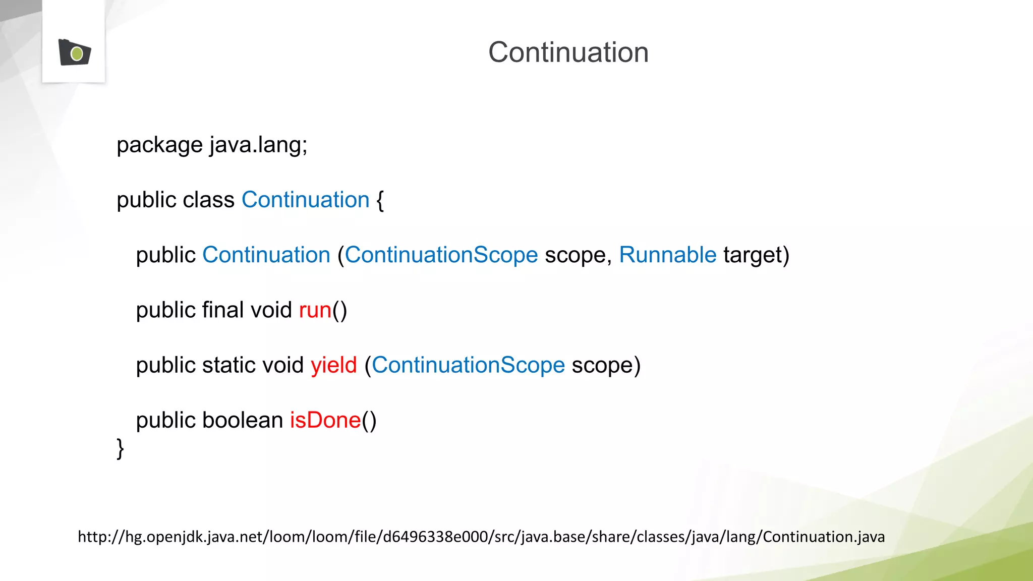 Continuation
package java.lang;
public class Continuation {
public Continuation (ContinuationScope scope, Runnable target)
public final void run()
public static void yield (ContinuationScope scope)
public boolean isDone()
}
http://hg.openjdk.java.net/loom/loom/file/d6496338e000/src/java.base/share/classes/java/lang/Continuation.java
 