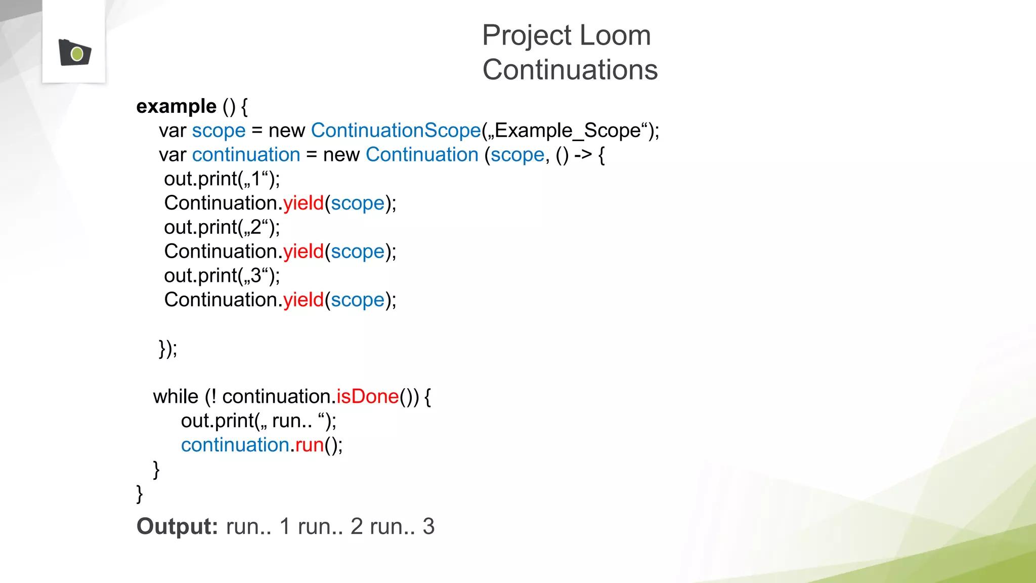 Project Loom
Continuations
example () {
var scope = new ContinuationScope(„Example_Scope“);
var continuation = new Continuation (scope, () -> {
out.print(„1“);
Continuation.yield(scope);
out.print(„2“);
Continuation.yield(scope);
out.print(„3“);
Continuation.yield(scope);
});
while (! continuation.isDone()) {
out.print(„ run.. “);
continuation.run();
}
}
Output: run.. 1 run.. 2 run.. 3
 