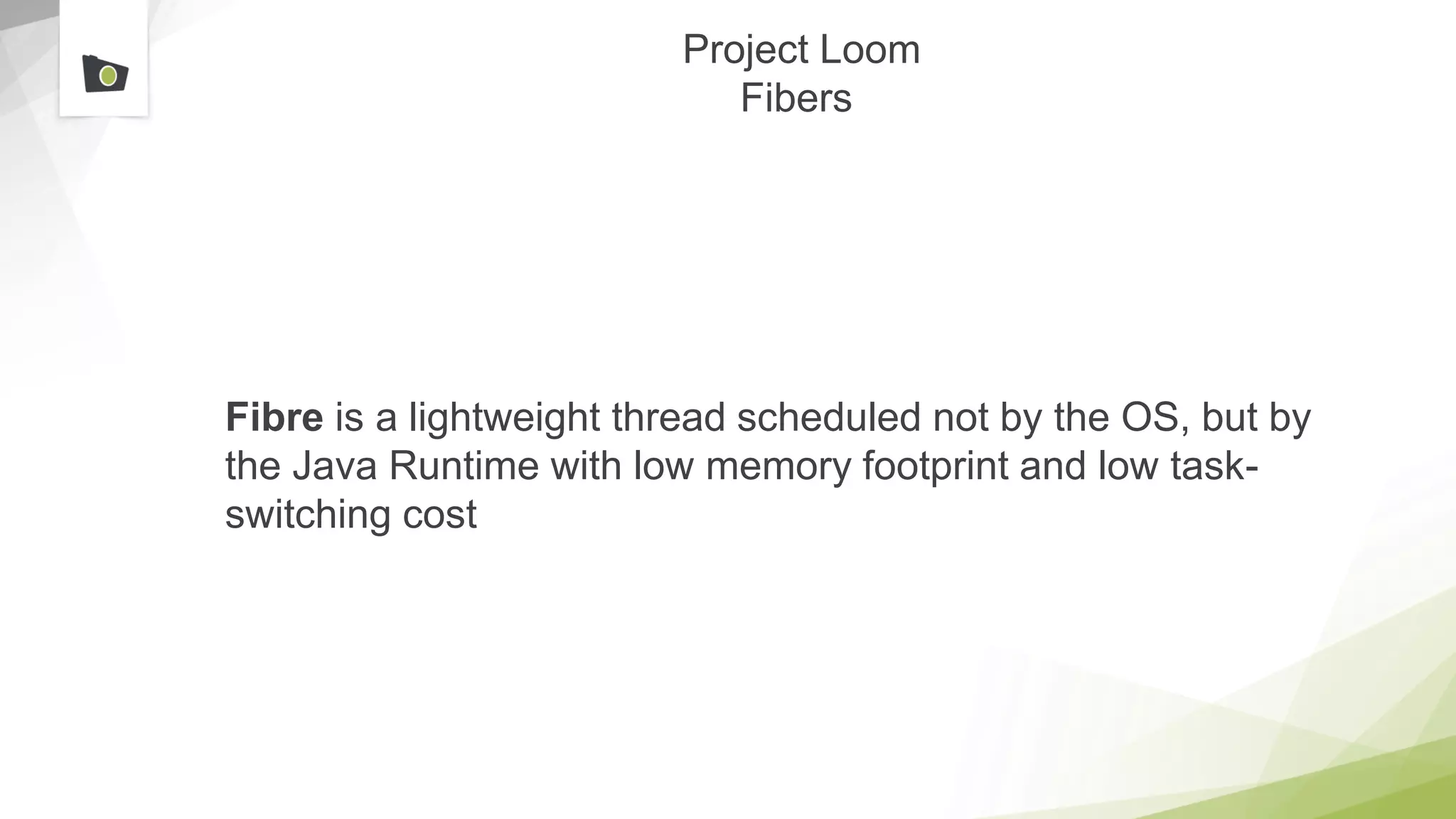 Project Loom
Fibers
Fibre is a lightweight thread scheduled not by the OS, but by
the Java Runtime with low memory footprint and low task-
switching cost
 