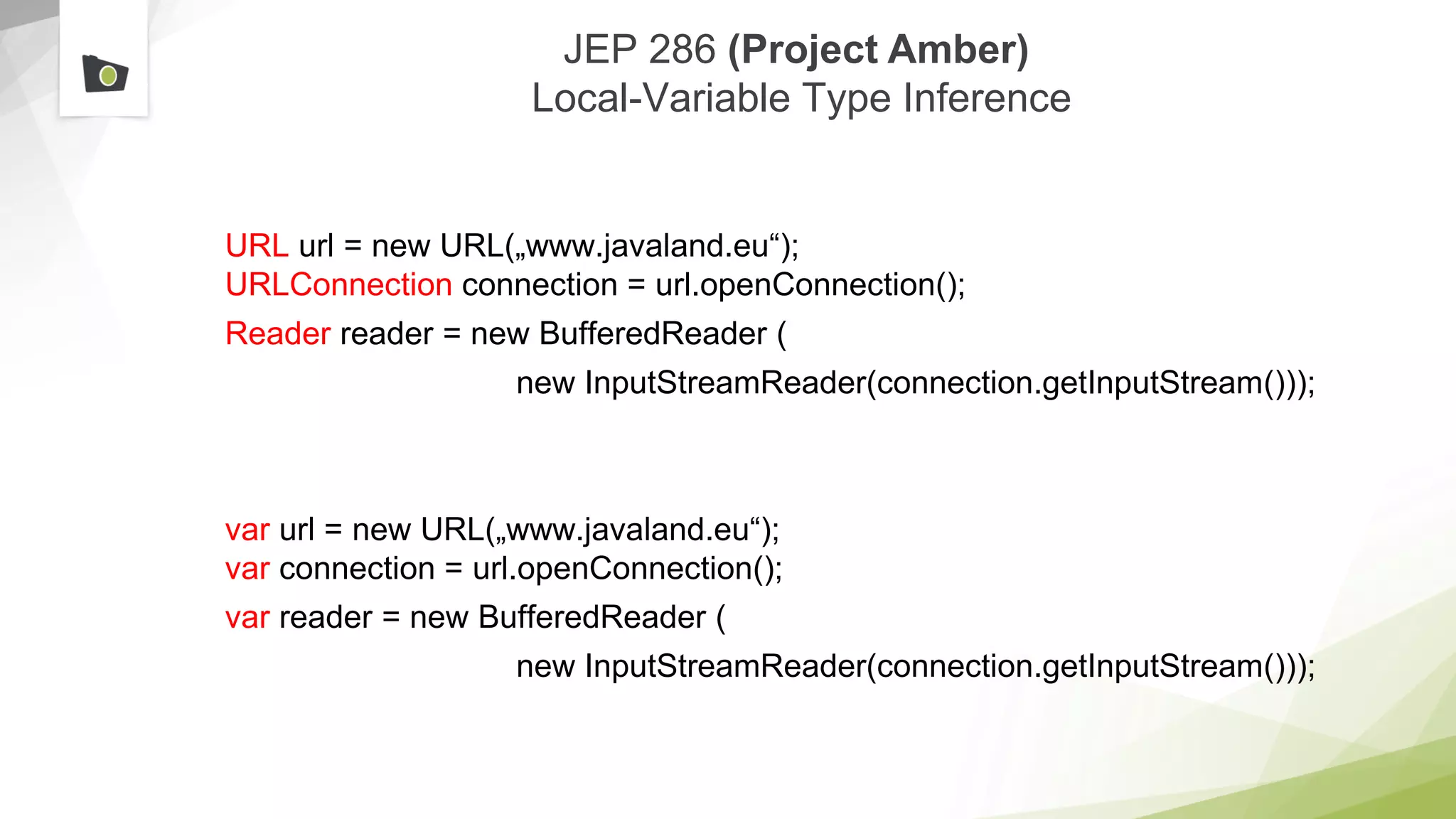 JEP 286 (Project Amber)
Local-Variable Type Inference
URL url = new URL(„www.javaland.eu“);
URLConnection connection = url.openConnection();
Reader reader = new BufferedReader (
new InputStreamReader(connection.getInputStream()));
var url = new URL(„www.javaland.eu“);
var connection = url.openConnection();
var reader = new BufferedReader (
new InputStreamReader(connection.getInputStream()));
 