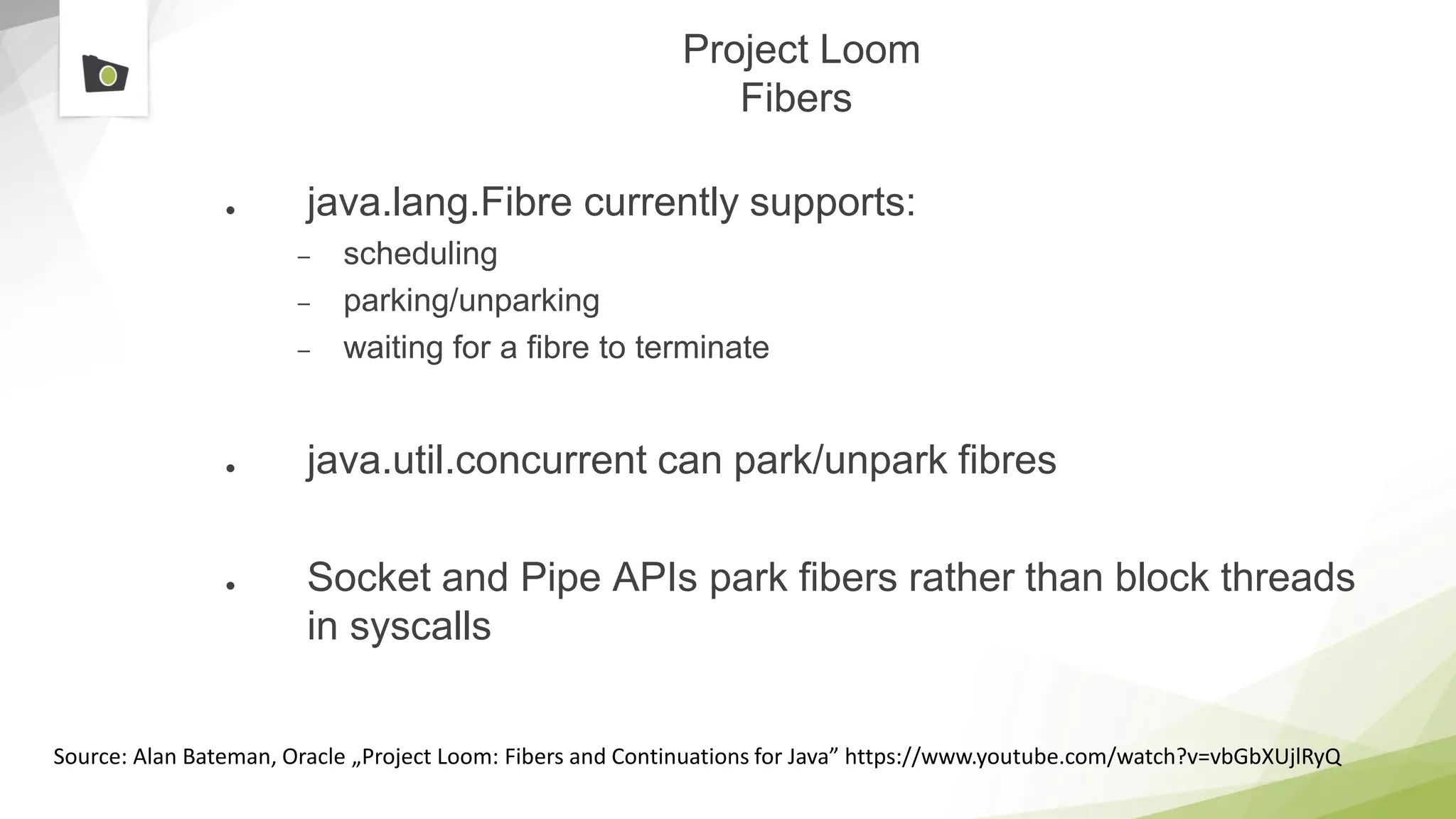 Project Loom
Fibers
● java.lang.Fibre currently supports:
– scheduling
– parking/unparking
– waiting for a fibre to terminate
● java.util.concurrent can park/unpark fibres
● Socket and Pipe APIs park fibers rather than block threads
in syscalls
Source: Alan Bateman, Oracle „Project Loom: Fibers and Continuations for Java” https://www.youtube.com/watch?v=vbGbXUjlRyQ
 