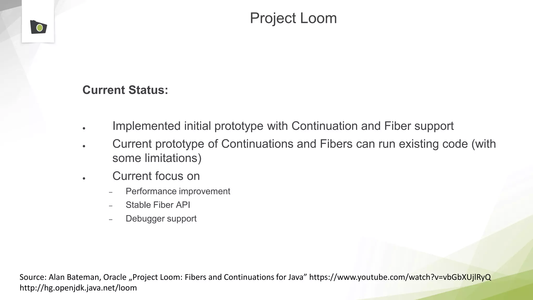 Project Loom
Current Status:
● Implemented initial prototype with Continuation and Fiber support
● Current prototype of Continuations and Fibers can run existing code (with
some limitations)
● Current focus on
– Performance improvement
– Stable Fiber API
– Debugger support
Source: Alan Bateman, Oracle „Project Loom: Fibers and Continuations for Java” https://www.youtube.com/watch?v=vbGbXUjlRyQ
http://hg.openjdk.java.net/loom
 