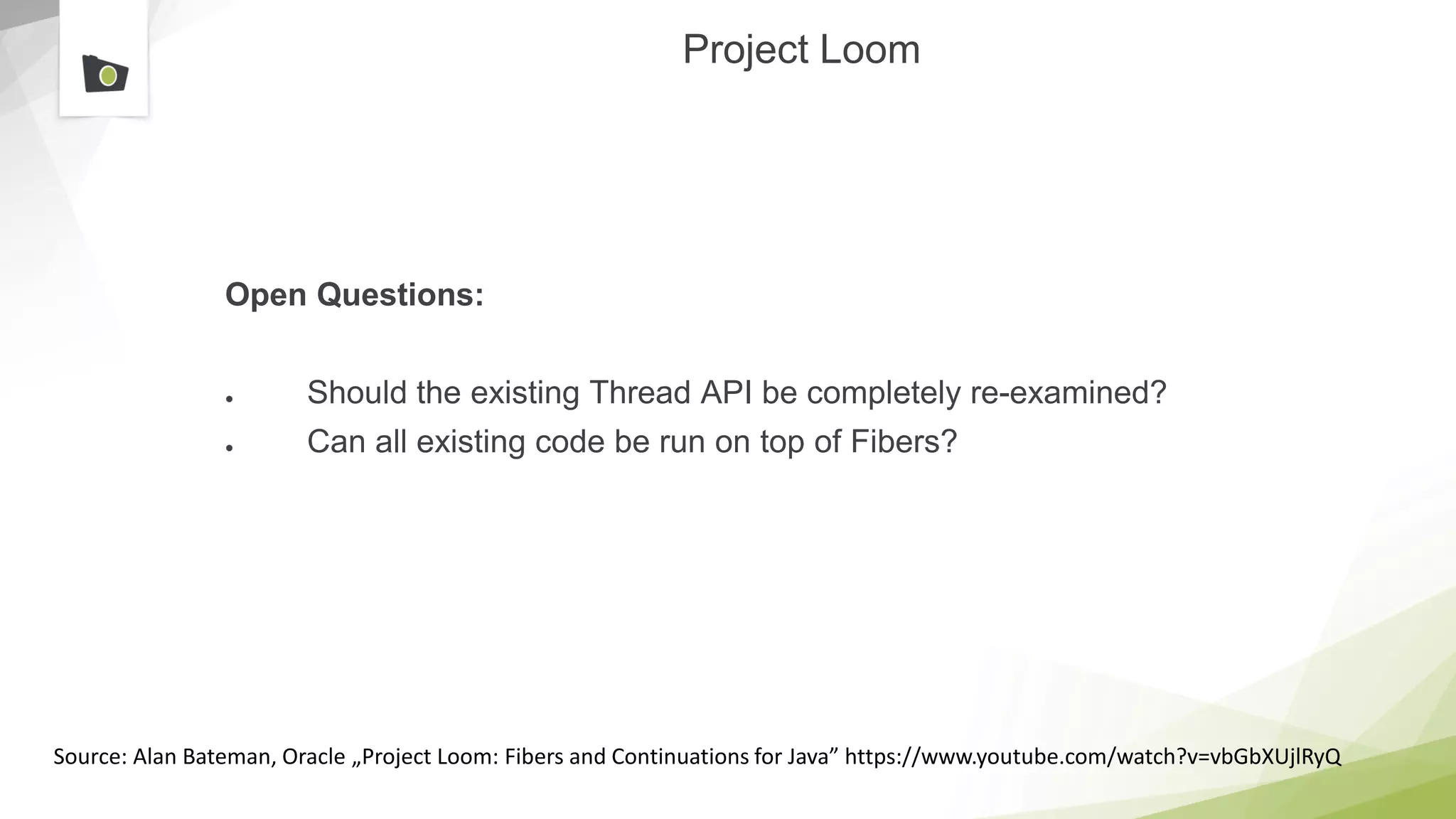 Project Loom
Open Questions:
● Should the existing Thread API be completely re-examined?
● Can all existing code be run on top of Fibers?
Source: Alan Bateman, Oracle „Project Loom: Fibers and Continuations for Java” https://www.youtube.com/watch?v=vbGbXUjlRyQ
 