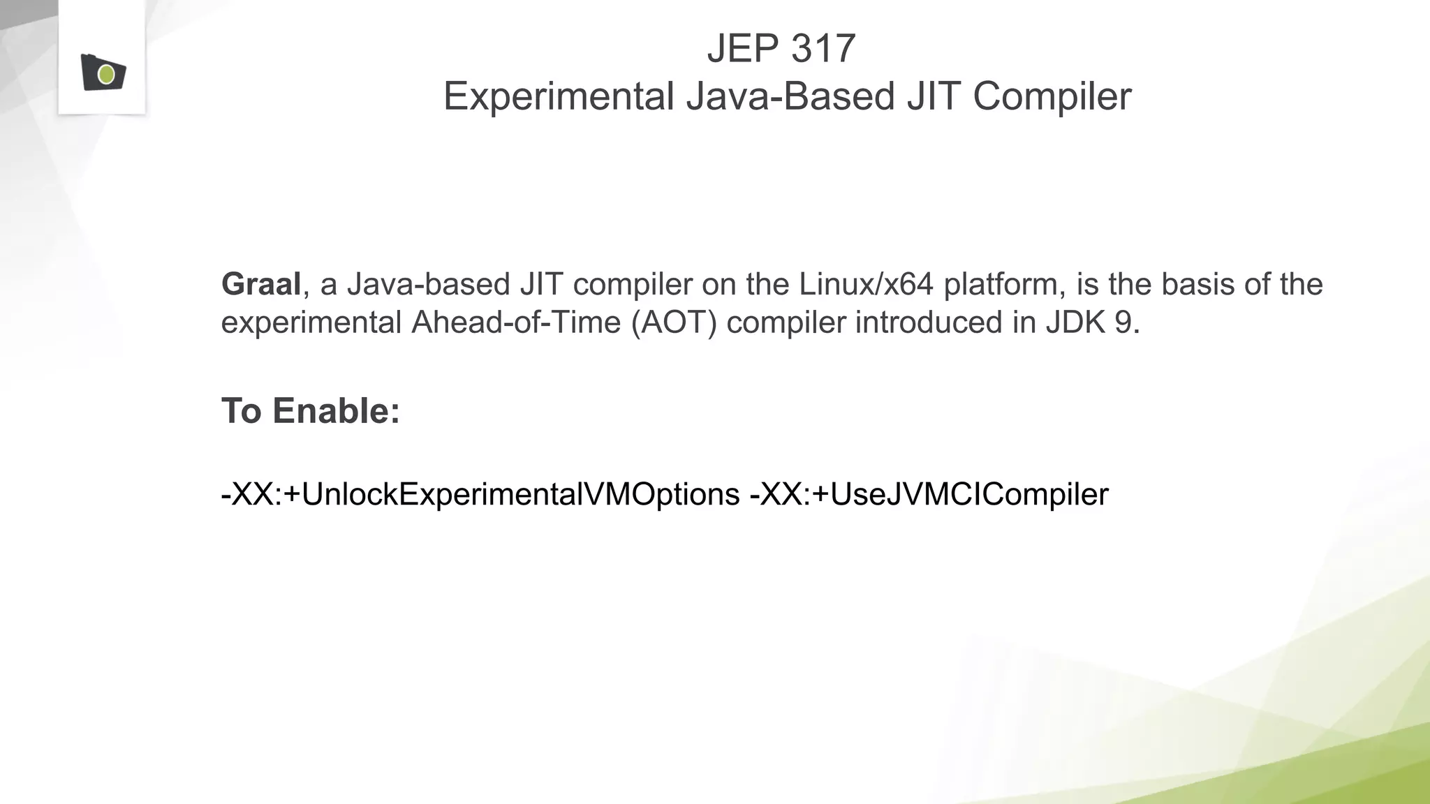 JEP 317
Experimental Java-Based JIT Compiler
Graal, a Java-based JIT compiler on the Linux/x64 platform, is the basis of the
experimental Ahead-of-Time (AOT) compiler introduced in JDK 9.
To Enable:
-XX:+UnlockExperimentalVMOptions -XX:+UseJVMCICompiler
 