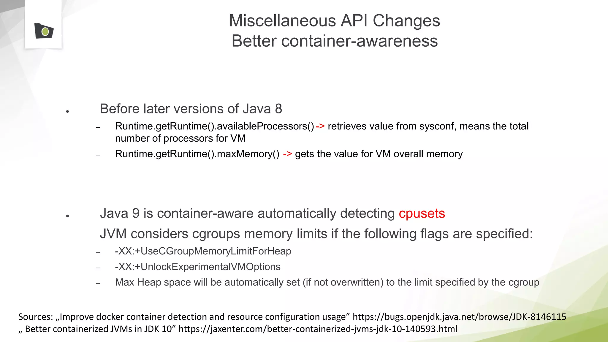 Miscellaneous API Changes
Better container-awareness
● Before later versions of Java 8
– Runtime.getRuntime().availableProcessors() -> retrieves value from sysconf, means the total
number of processors for VM
– Runtime.getRuntime().maxMemory() -> gets the value for VM overall memory
● Java 9 is container-aware automatically detecting cpusets
JVM considers cgroups memory limits if the following flags are specified:
– -XX:+UseCGroupMemoryLimitForHeap
– -XX:+UnlockExperimentalVMOptions
– Max Heap space will be automatically set (if not overwritten) to the limit specified by the cgroup
Sources: „Improve docker container detection and resource configuration usage” https://bugs.openjdk.java.net/browse/JDK-8146115
„ Better containerized JVMs in JDK 10” https://jaxenter.com/better-containerized-jvms-jdk-10-140593.html
 