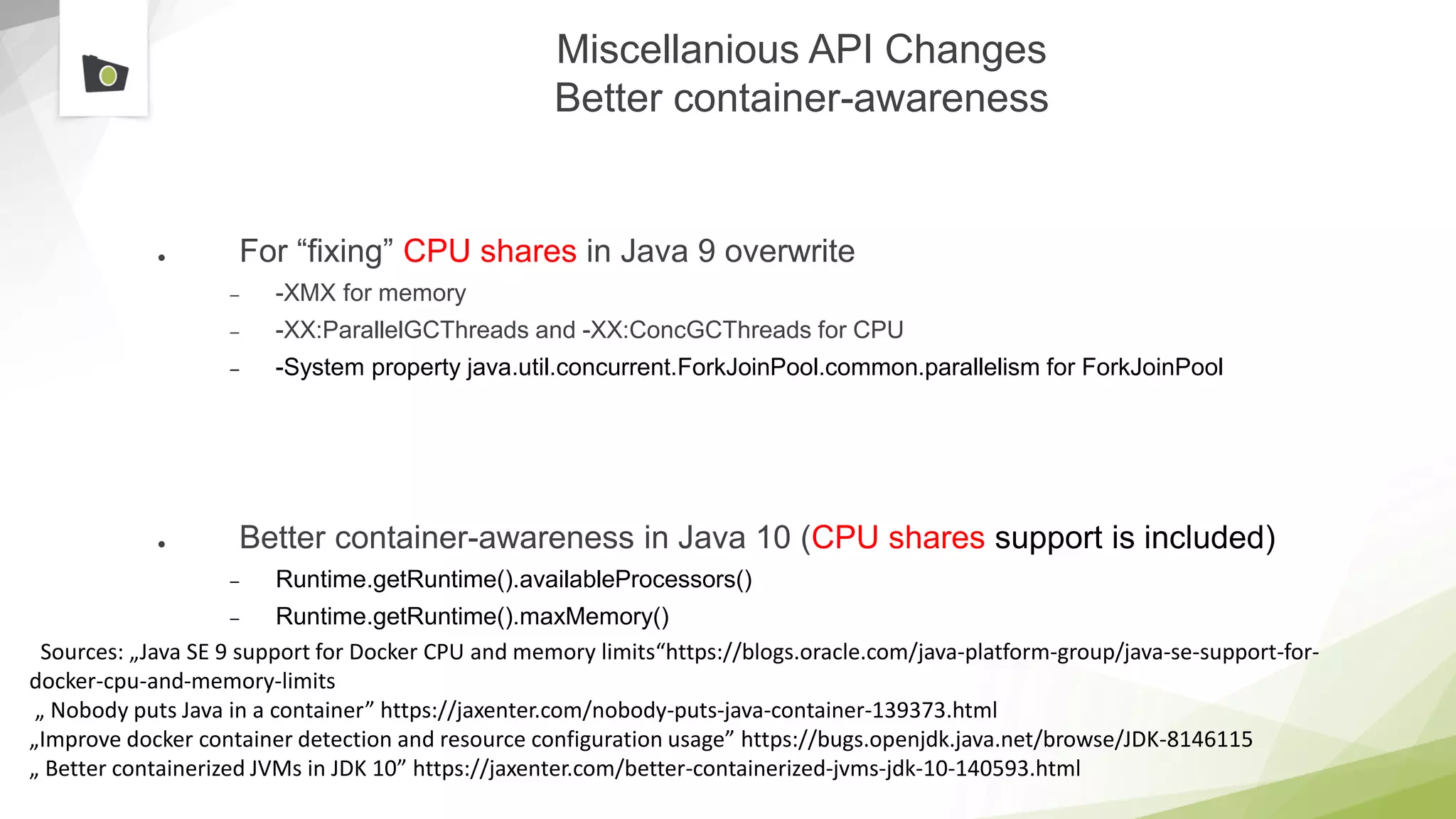 Miscellanious API Changes
Better container-awareness
● For “fixing” CPU shares in Java 9 overwrite
– -XMX for memory
– -XX:ParallelGCThreads and -XX:ConcGCThreads for CPU
– -System property java.util.concurrent.ForkJoinPool.common.parallelism for ForkJoinPool
● Better container-awareness in Java 10 (CPU shares support is included)
– Runtime.getRuntime().availableProcessors()
– Runtime.getRuntime().maxMemory()
Sources: „Java SE 9 support for Docker CPU and memory limits“https://blogs.oracle.com/java-platform-group/java-se-support-for-
docker-cpu-and-memory-limits
„ Nobody puts Java in a container” https://jaxenter.com/nobody-puts-java-container-139373.html
„Improve docker container detection and resource configuration usage” https://bugs.openjdk.java.net/browse/JDK-8146115
„ Better containerized JVMs in JDK 10” https://jaxenter.com/better-containerized-jvms-jdk-10-140593.html
 
