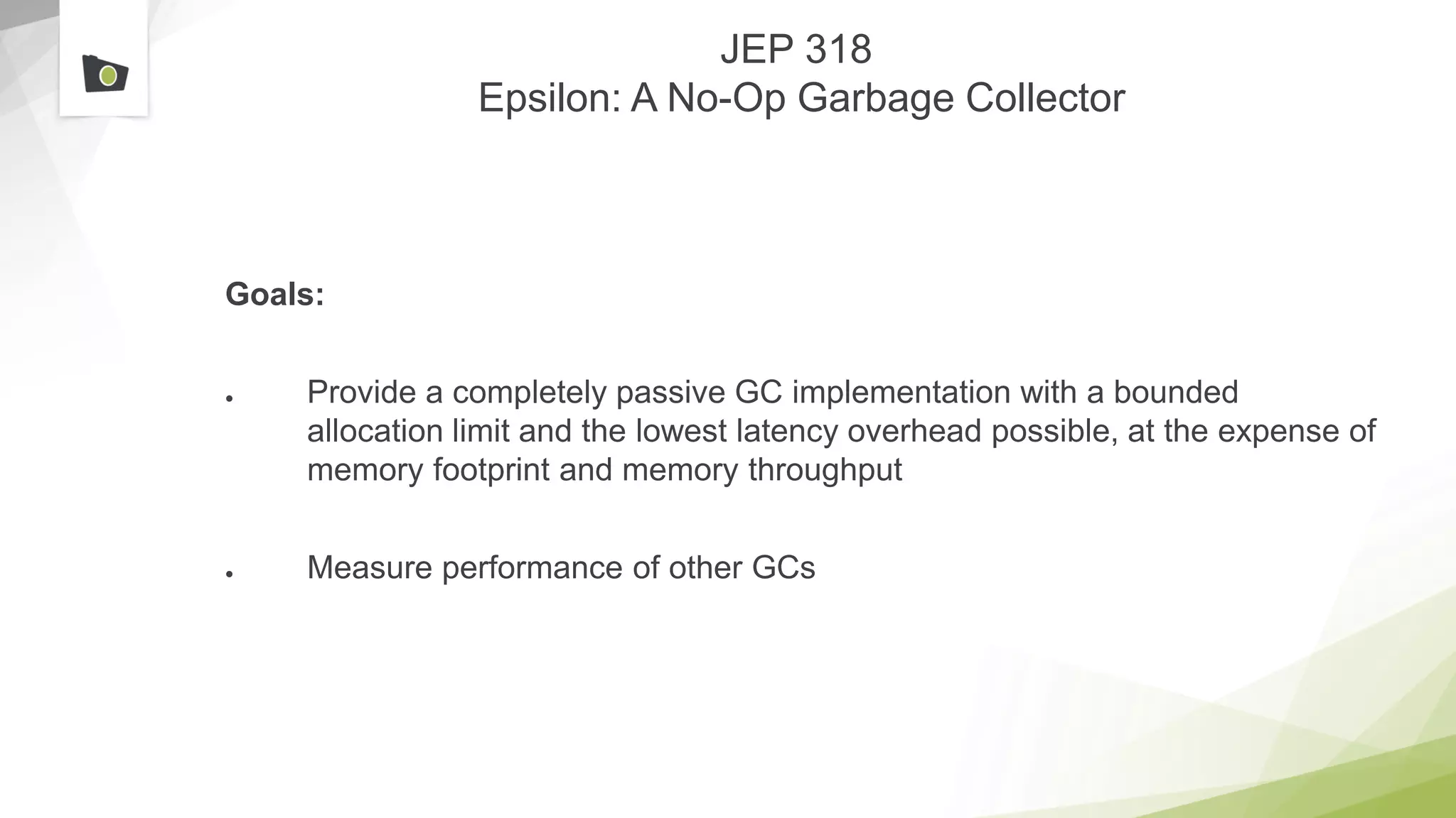 JEP 318
Epsilon: A No-Op Garbage Collector
Goals:
● Provide a completely passive GC implementation with a bounded
allocation limit and the lowest latency overhead possible, at the expense of
memory footprint and memory throughput
● Measure performance of other GCs
 