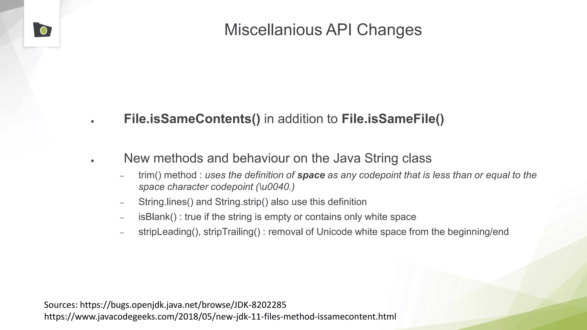 Miscellanious API Changes
● File.isSameContents() in addition to File.isSameFile()
● New methods and behaviour on the Java String class
– trim() method : uses the definition of space as any codepoint that is less than or equal to the
space character codepoint (u0040.)
– String.lines() and String.strip() also use this definition
– isBlank() : true if the string is empty or contains only white space
– stripLeading(), stripTrailing() : removal of Unicode white space from the beginning/end
Sources: https://bugs.openjdk.java.net/browse/JDK-8202285
https://www.javacodegeeks.com/2018/05/new-jdk-11-files-method-issamecontent.html
 