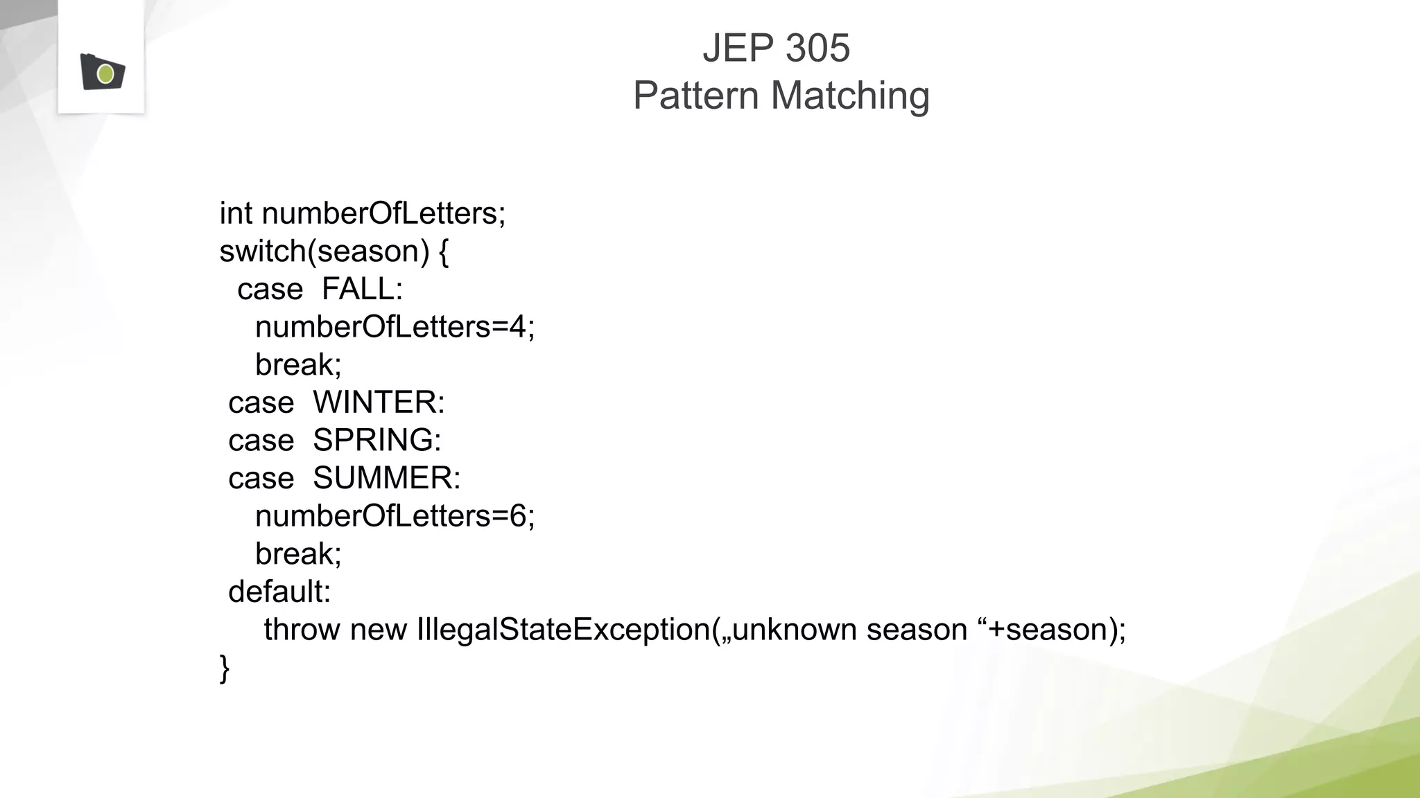 JEP 305
Pattern Matching
int numberOfLetters;
switch(season) {
case FALL:
numberOfLetters=4;
break;
case WINTER:
case SPRING:
case SUMMER:
numberOfLetters=6;
break;
default:
throw new IllegalStateException(„unknown season “+season);
}
 
