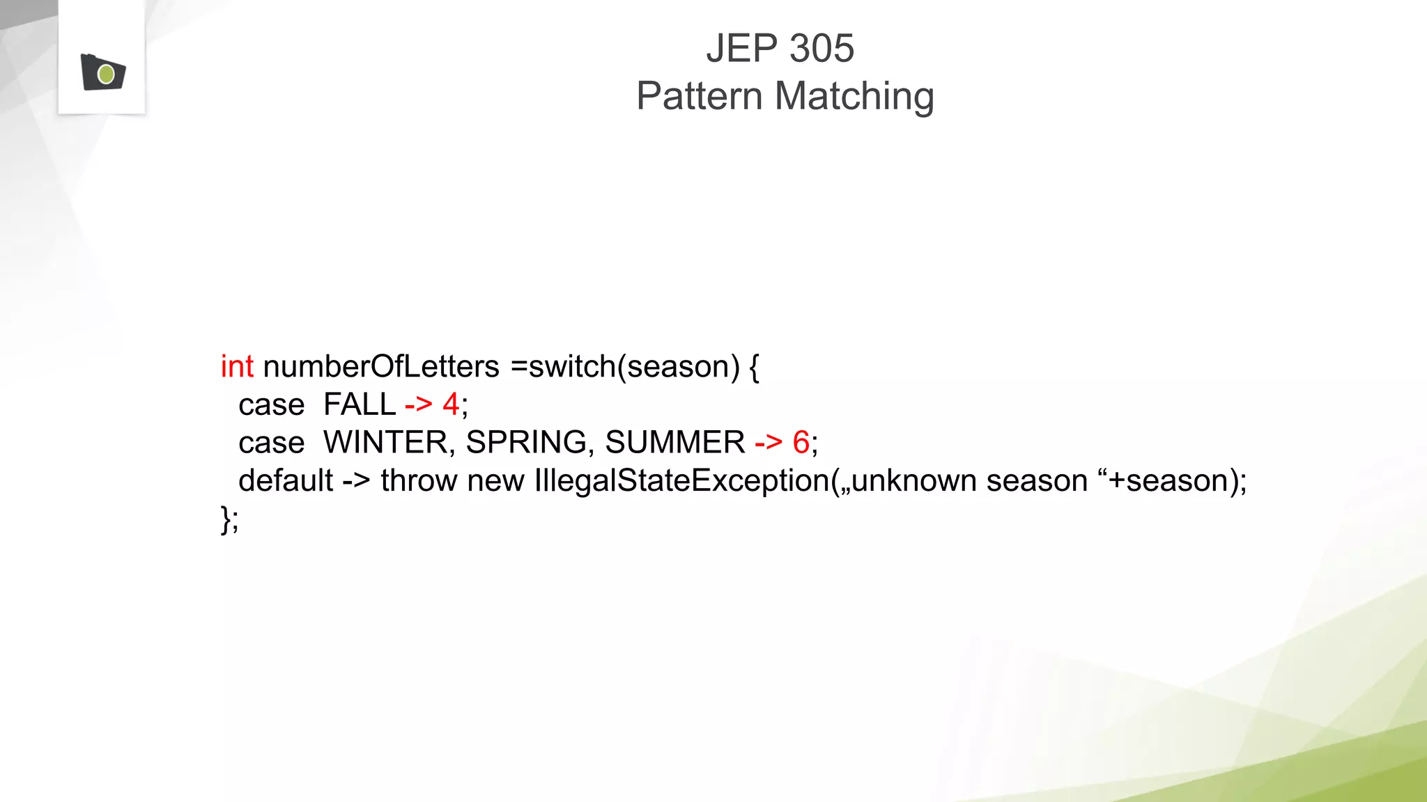 JEP 305
Pattern Matching
int numberOfLetters =switch(season) {
case FALL -> 4;
case WINTER, SPRING, SUMMER -> 6;
default -> throw new IllegalStateException(„unknown season “+season);
};
 