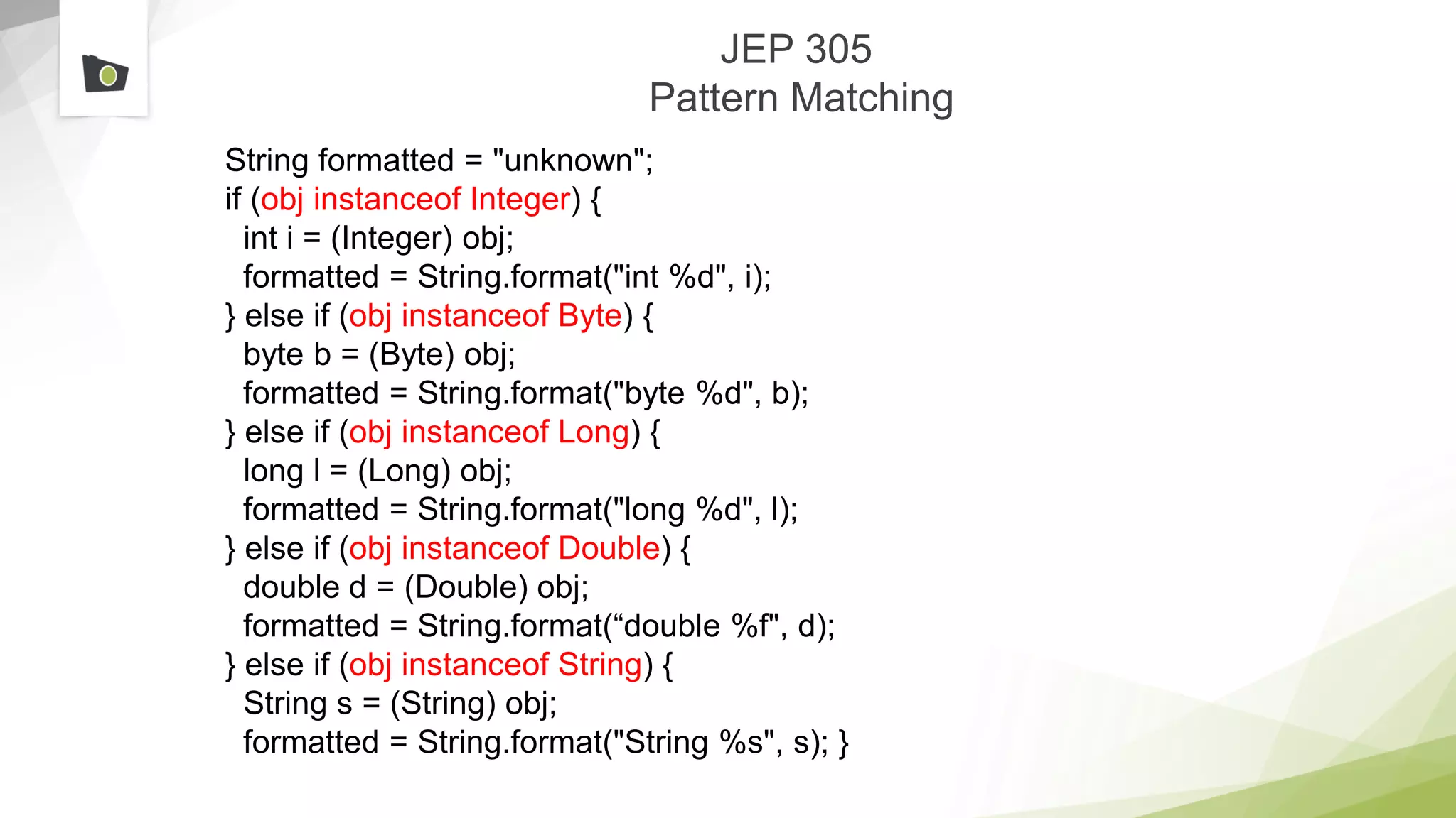JEP 305
Pattern Matching
String formatted = "unknown";
if (obj instanceof Integer) {
int i = (Integer) obj;
formatted = String.format("int %d", i);
} else if (obj instanceof Byte) {
byte b = (Byte) obj;
formatted = String.format("byte %d", b);
} else if (obj instanceof Long) {
long l = (Long) obj;
formatted = String.format("long %d", l);
} else if (obj instanceof Double) {
double d = (Double) obj;
formatted = String.format(“double %f", d);
} else if (obj instanceof String) {
String s = (String) obj;
formatted = String.format("String %s", s); }
 