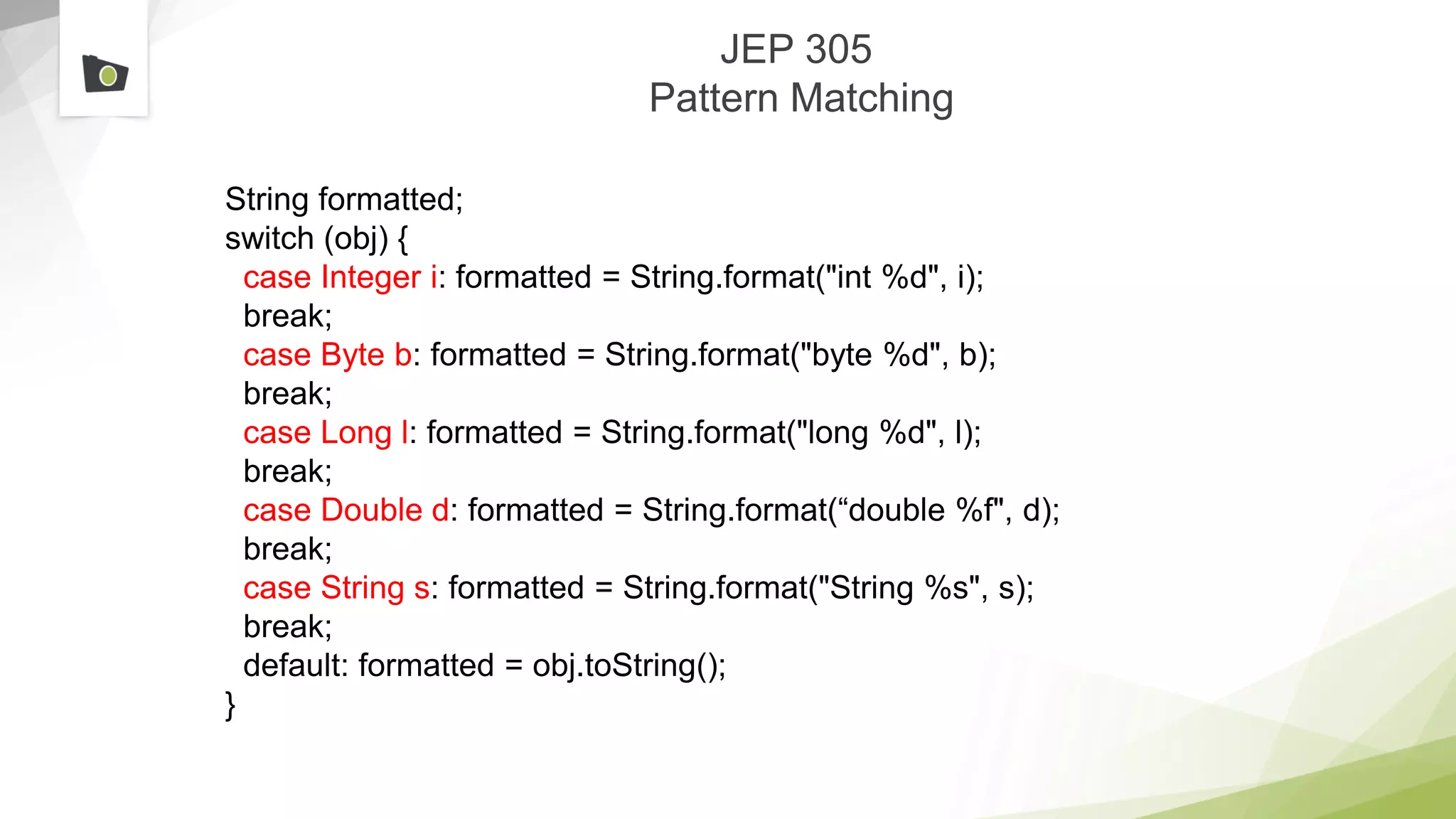 JEP 305
Pattern Matching
String formatted;
switch (obj) {
case Integer i: formatted = String.format("int %d", i);
break;
case Byte b: formatted = String.format("byte %d", b);
break;
case Long l: formatted = String.format("long %d", l);
break;
case Double d: formatted = String.format(“double %f", d);
break;
case String s: formatted = String.format("String %s", s);
break;
default: formatted = obj.toString();
}
 
