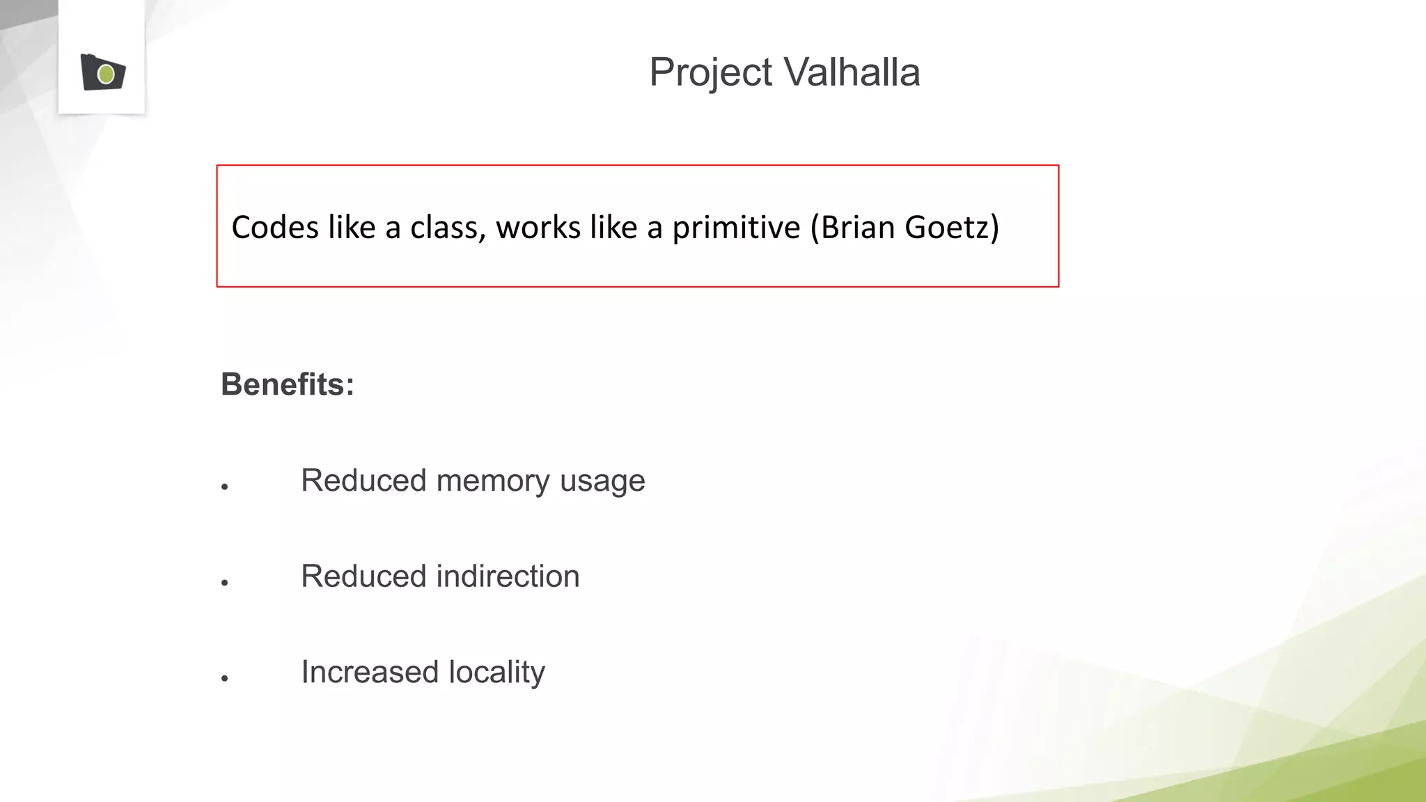 Project Valhalla
Benefits:
● Reduced memory usage
● Reduced indirection
● Increased locality
Codes like a class, works like a primitive (Brian Goetz)
 