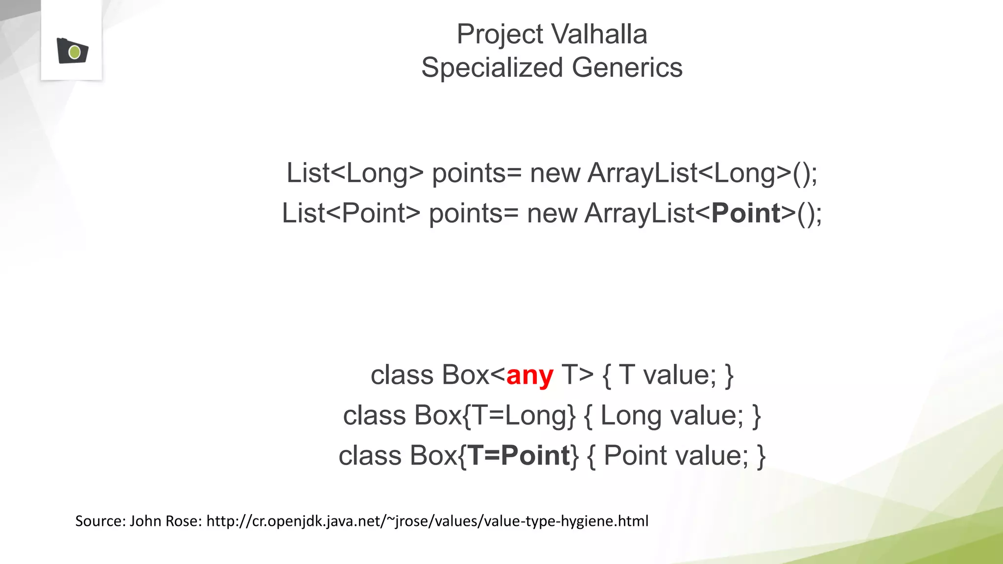Project Valhalla
Specialized Generics
List<Long> points= new ArrayList<Long>();
List<Point> points= new ArrayList<Point>();
class Box<any T> { T value; }
class Box{T=Long} { Long value; }
class Box{T=Point} { Point value; }
Source: John Rose: http://cr.openjdk.java.net/~jrose/values/value-type-hygiene.html
 