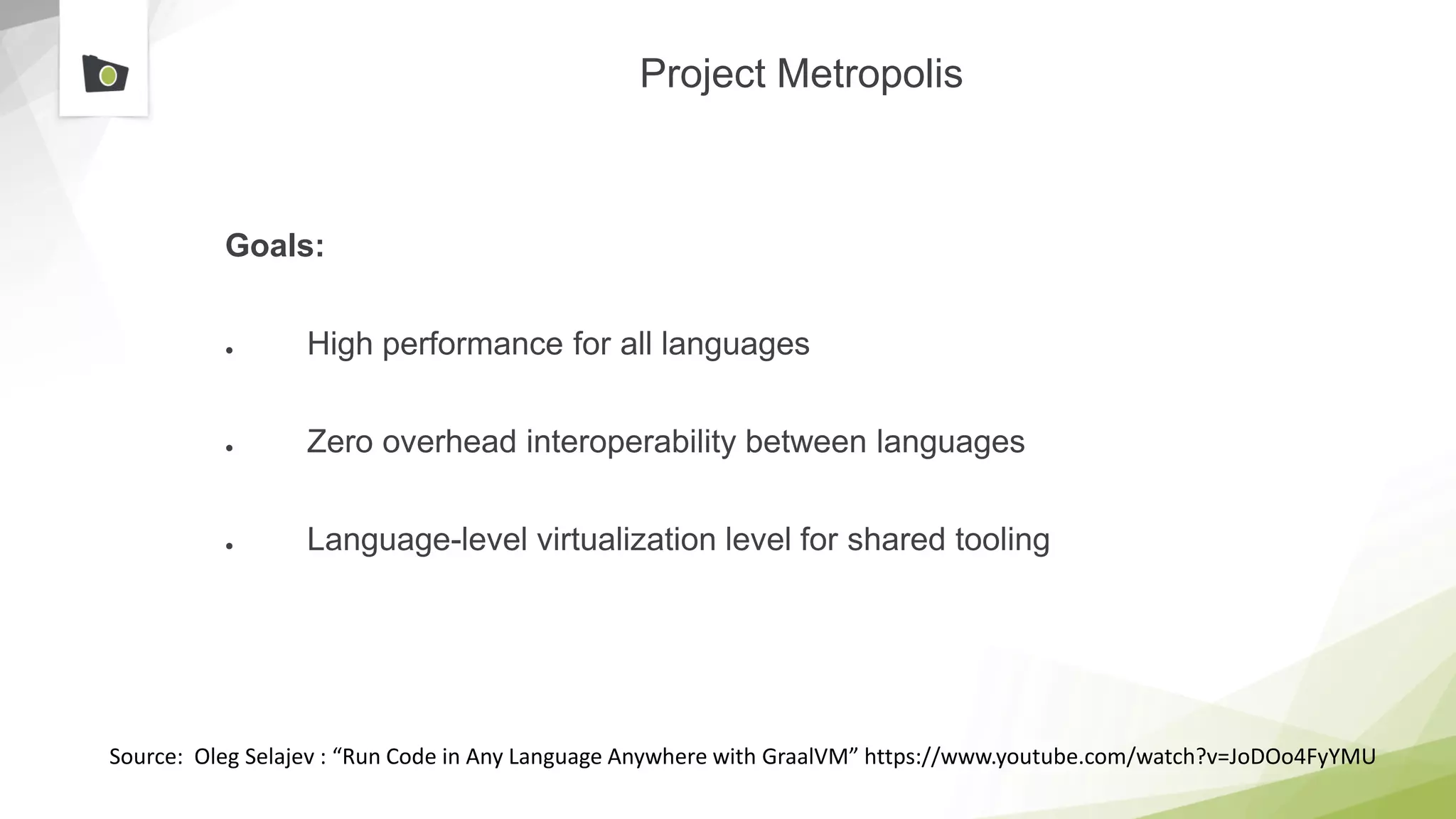 Project Metropolis
Goals:
● High performance for all languages
● Zero overhead interoperability between languages
● Language-level virtualization level for shared tooling
Source: Oleg Selajev : “Run Code in Any Language Anywhere with GraalVM” https://www.youtube.com/watch?v=JoDOo4FyYMU
 
