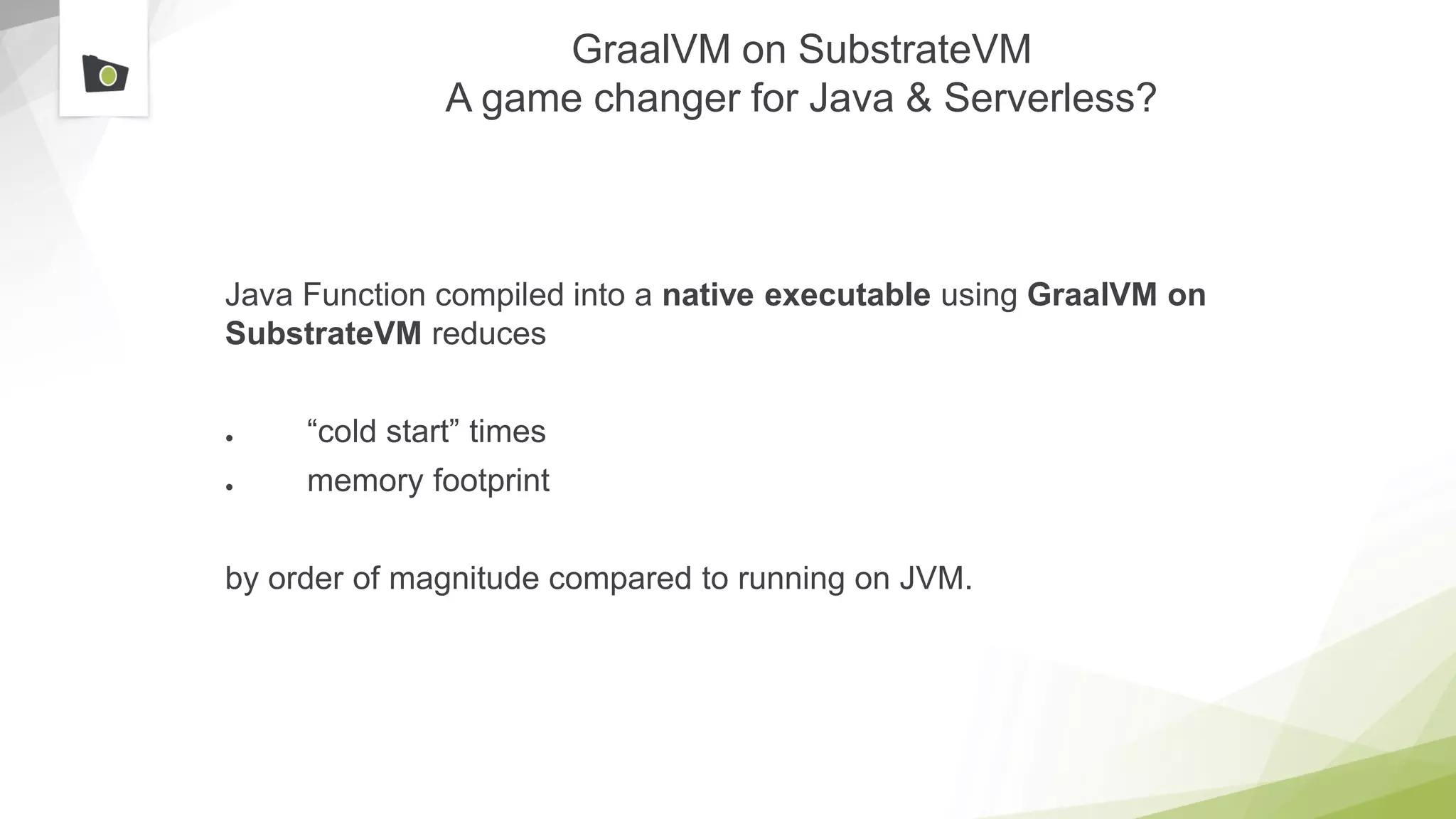 GraalVM on SubstrateVM
A game changer for Java & Serverless?
Java Function compiled into a native executable using GraalVM on
SubstrateVM reduces
● “cold start” times
● memory footprint
by order of magnitude compared to running on JVM.
 