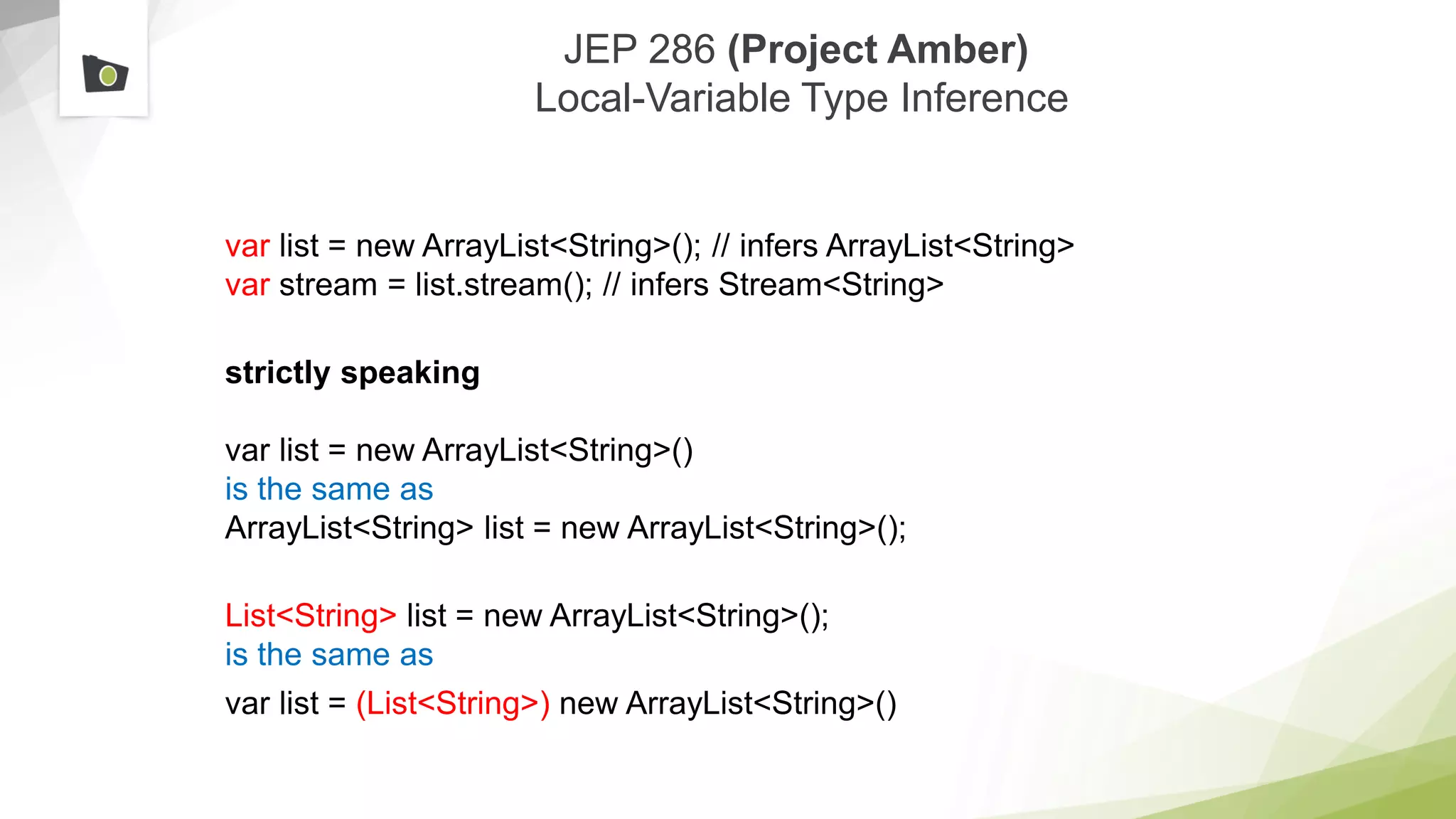 JEP 286 (Project Amber)
Local-Variable Type Inference
var list = new ArrayList<String>(); // infers ArrayList<String>
var stream = list.stream(); // infers Stream<String>
strictly speaking
var list = new ArrayList<String>()
is the same as
ArrayList<String> list = new ArrayList<String>();
List<String> list = new ArrayList<String>();
is the same as
var list = (List<String>) new ArrayList<String>()
 