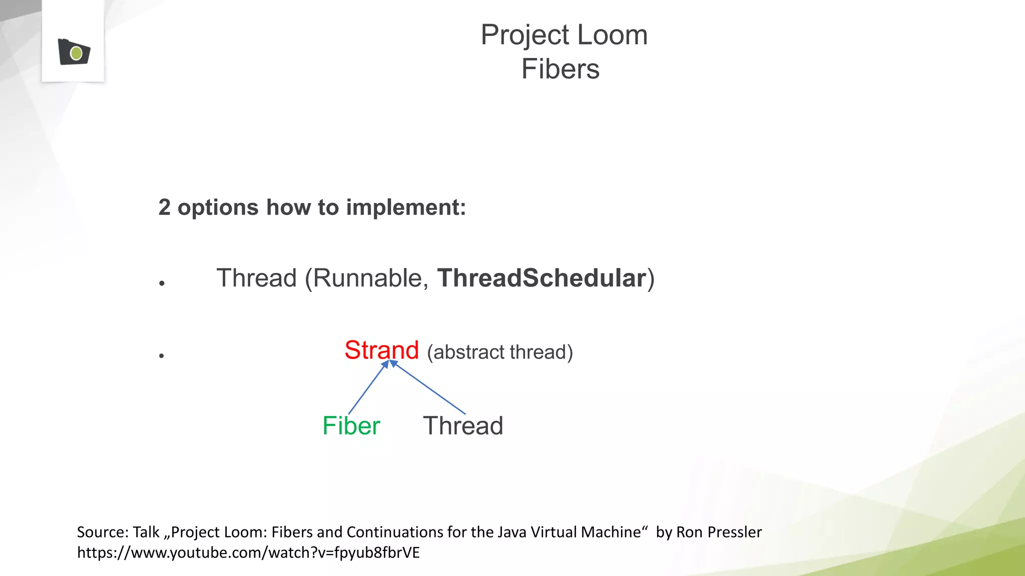 Project Loom
Fibers
2 options how to implement:
● Thread (Runnable, ThreadSchedular)
● Strand (abstract thread)
Fiber Thread
Source: Talk „Project Loom: Fibers and Continuations for the Java Virtual Machine“ by Ron Pressler
https://www.youtube.com/watch?v=fpyub8fbrVE
 