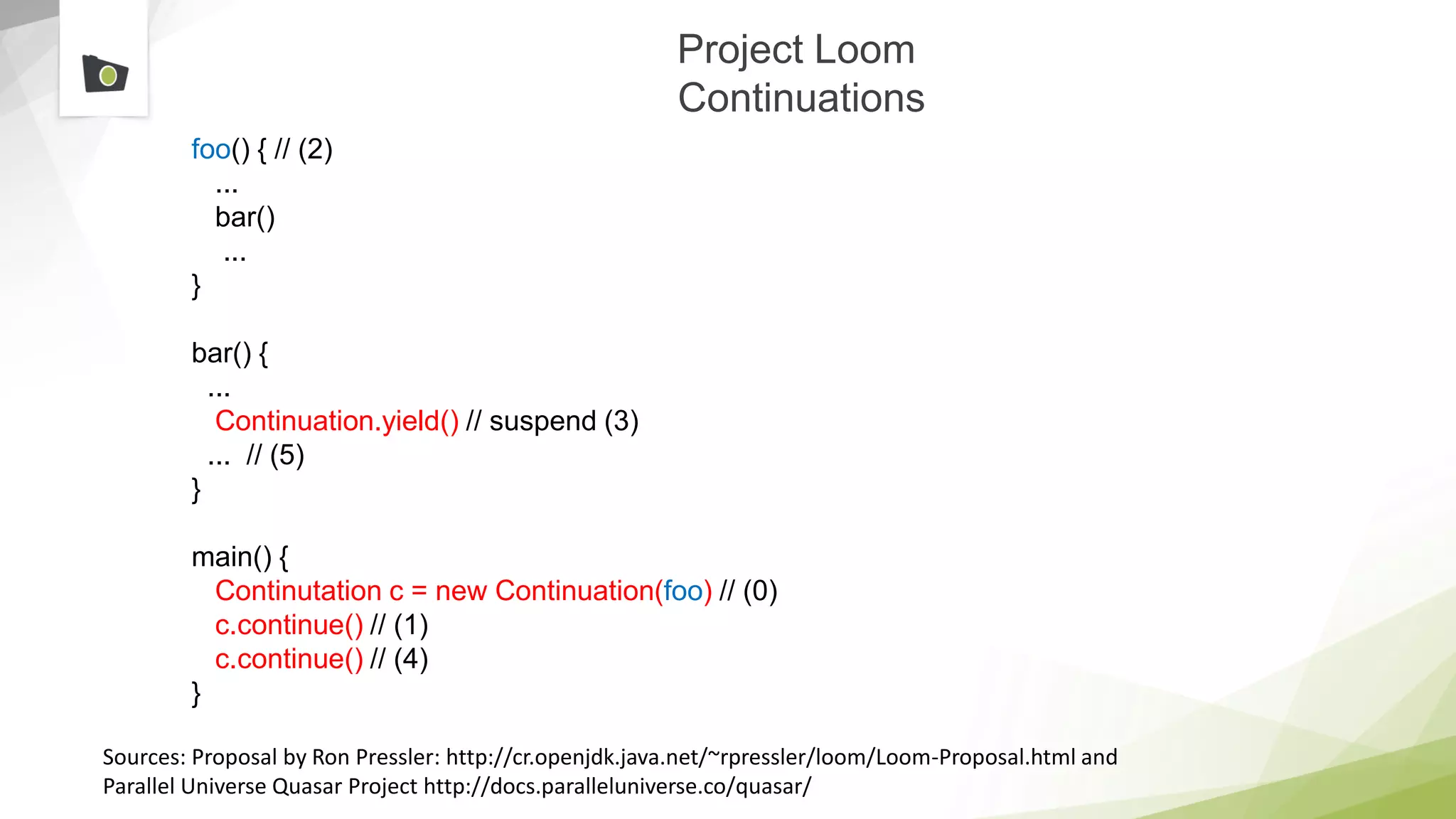 Project Loom
Continuations
foo() { // (2)
...
bar()
...
}​
bar() {
...
Continuation.yield() // suspend (3)
... // (5)
}
main() {
Continutation c = new Continuation(foo) // (0)
c.continue() // (1)
c.continue() // (4)
}
Sources: Proposal by Ron Pressler: http://cr.openjdk.java.net/~rpressler/loom/Loom-Proposal.html and
Parallel Universe Quasar Project http://docs.paralleluniverse.co/quasar/
 
