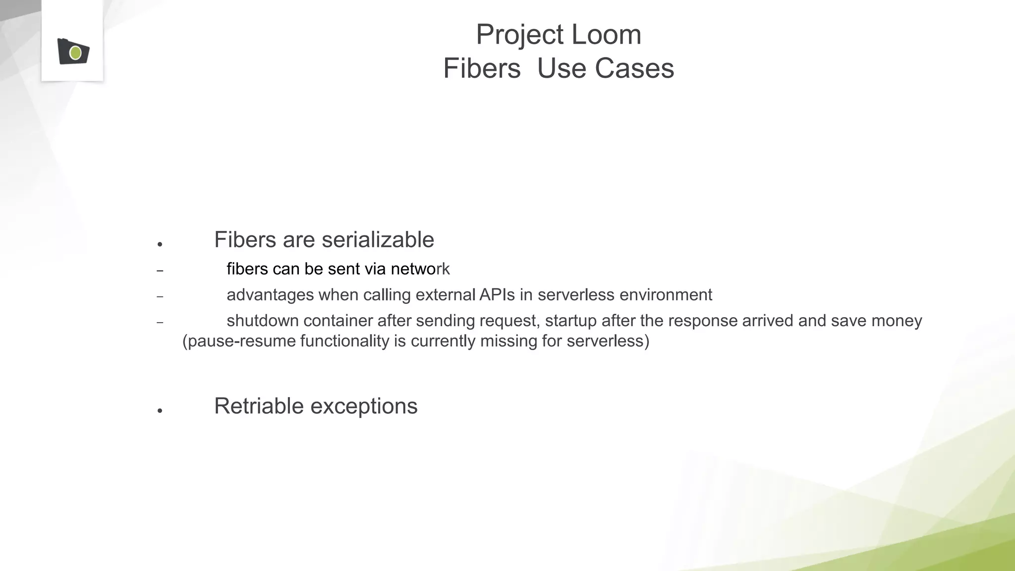 Project Loom
Fibers Use Cases
● Fibers are serializable
– fibers can be sent via network
– advantages when calling external APIs in serverless environment
– shutdown container after sending request, startup after the response arrived and save money
(pause-resume functionality is currently missing for serverless)
● Retriable exceptions
 