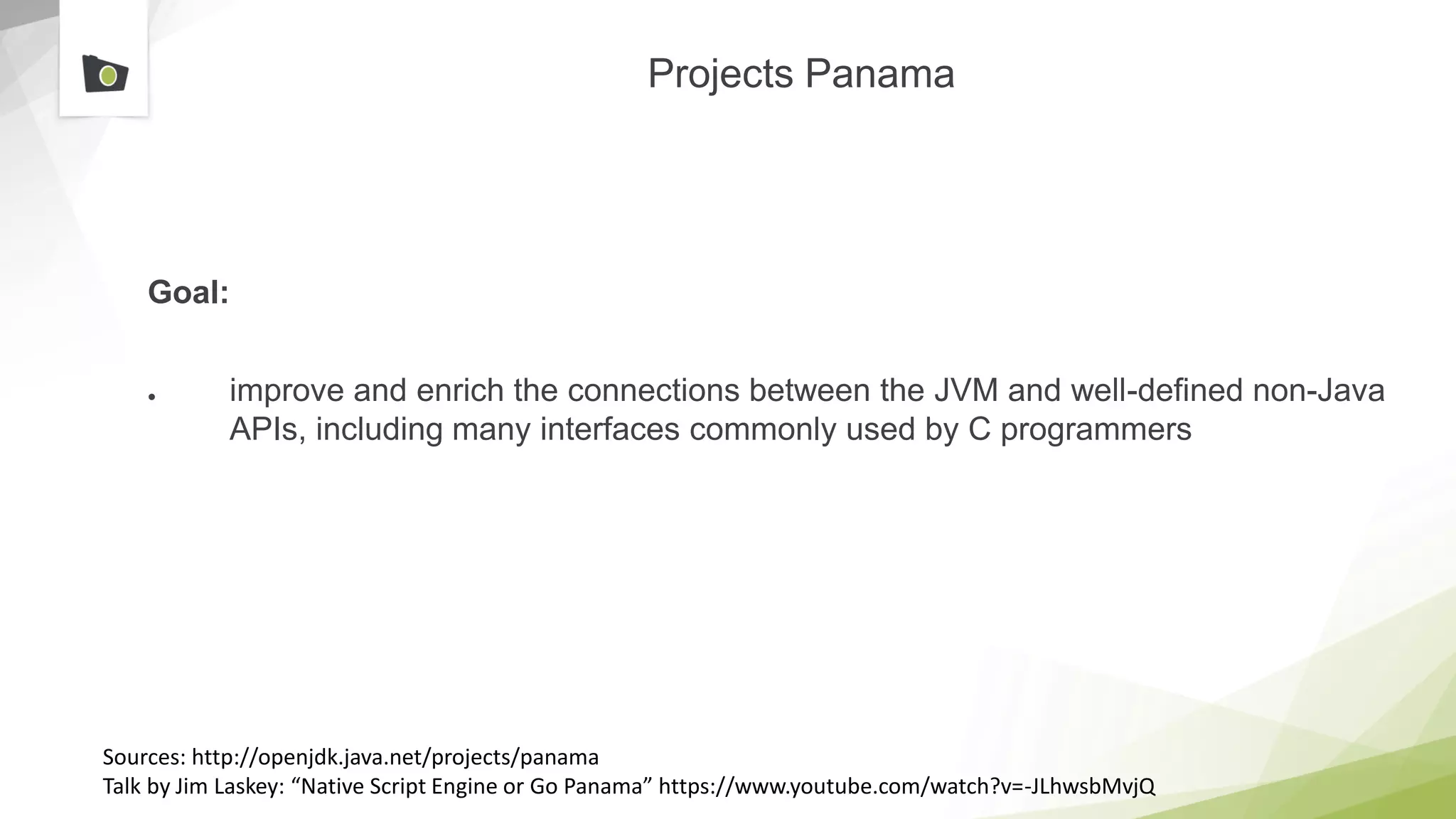 Projects Panama
Goal:
● improve and enrich the connections between the JVM and well-defined non-Java
APIs, including many interfaces commonly used by C programmers
Sources: http://openjdk.java.net/projects/panama
Talk by Jim Laskey: “Native Script Engine or Go Panama” https://www.youtube.com/watch?v=-JLhwsbMvjQ
 