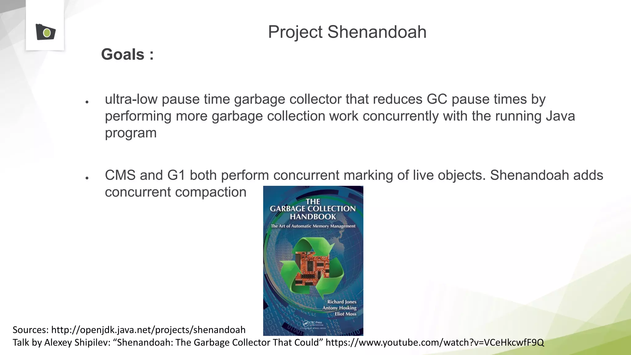 Project Shenandoah
Goals :
● ultra-low pause time garbage collector that reduces GC pause times by
performing more garbage collection work concurrently with the running Java
program
● CMS and G1 both perform concurrent marking of live objects. Shenandoah adds
concurrent compaction
Sources: http://openjdk.java.net/projects/shenandoah
Talk by Alexey Shipilev: “Shenandoah: The Garbage Collector That Could” https://www.youtube.com/watch?v=VCeHkcwfF9Q
 