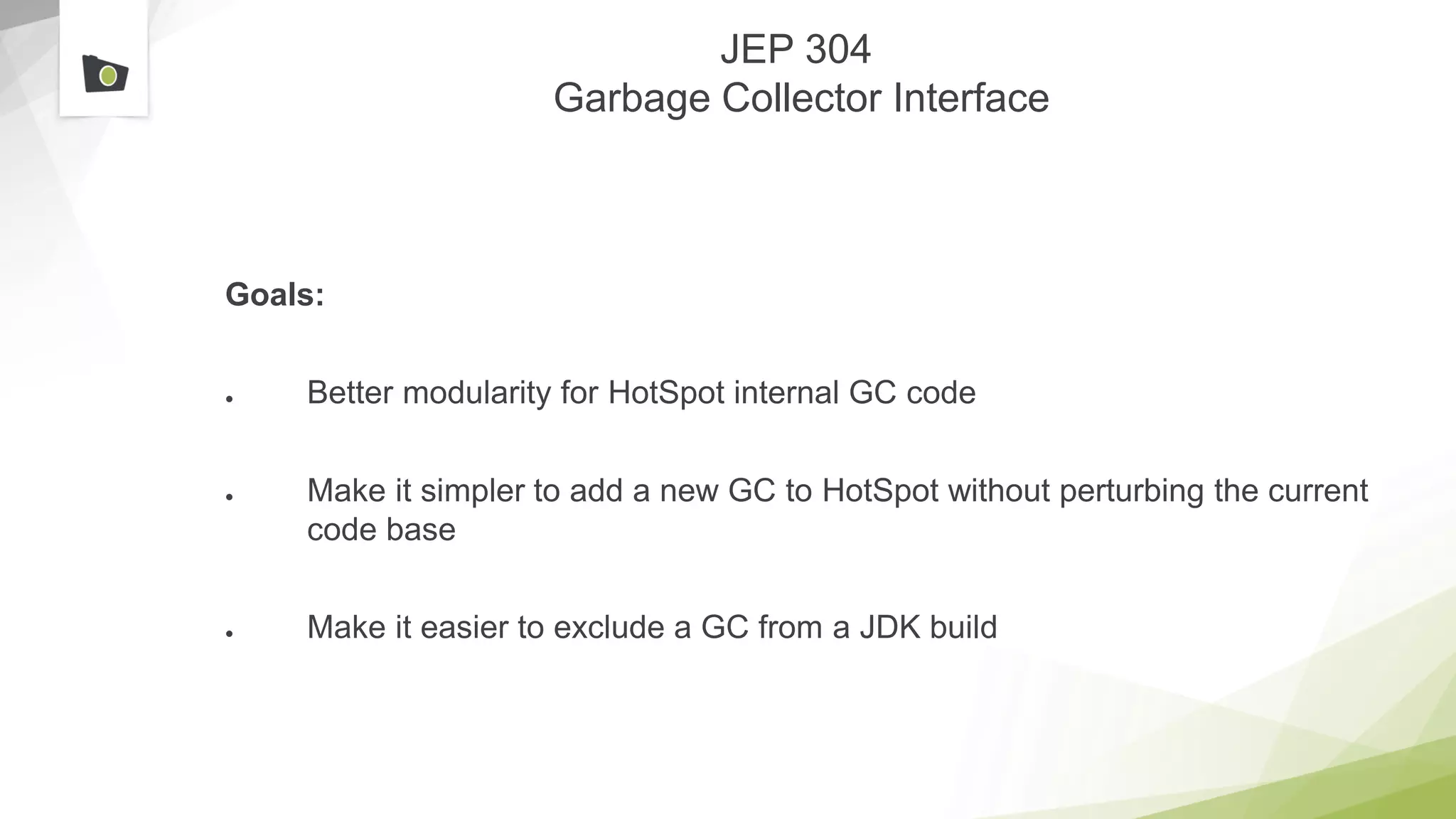 JEP 304
Garbage Collector Interface
Goals:
● Better modularity for HotSpot internal GC code
● Make it simpler to add a new GC to HotSpot without perturbing the current
code base
● Make it easier to exclude a GC from a JDK build
 
