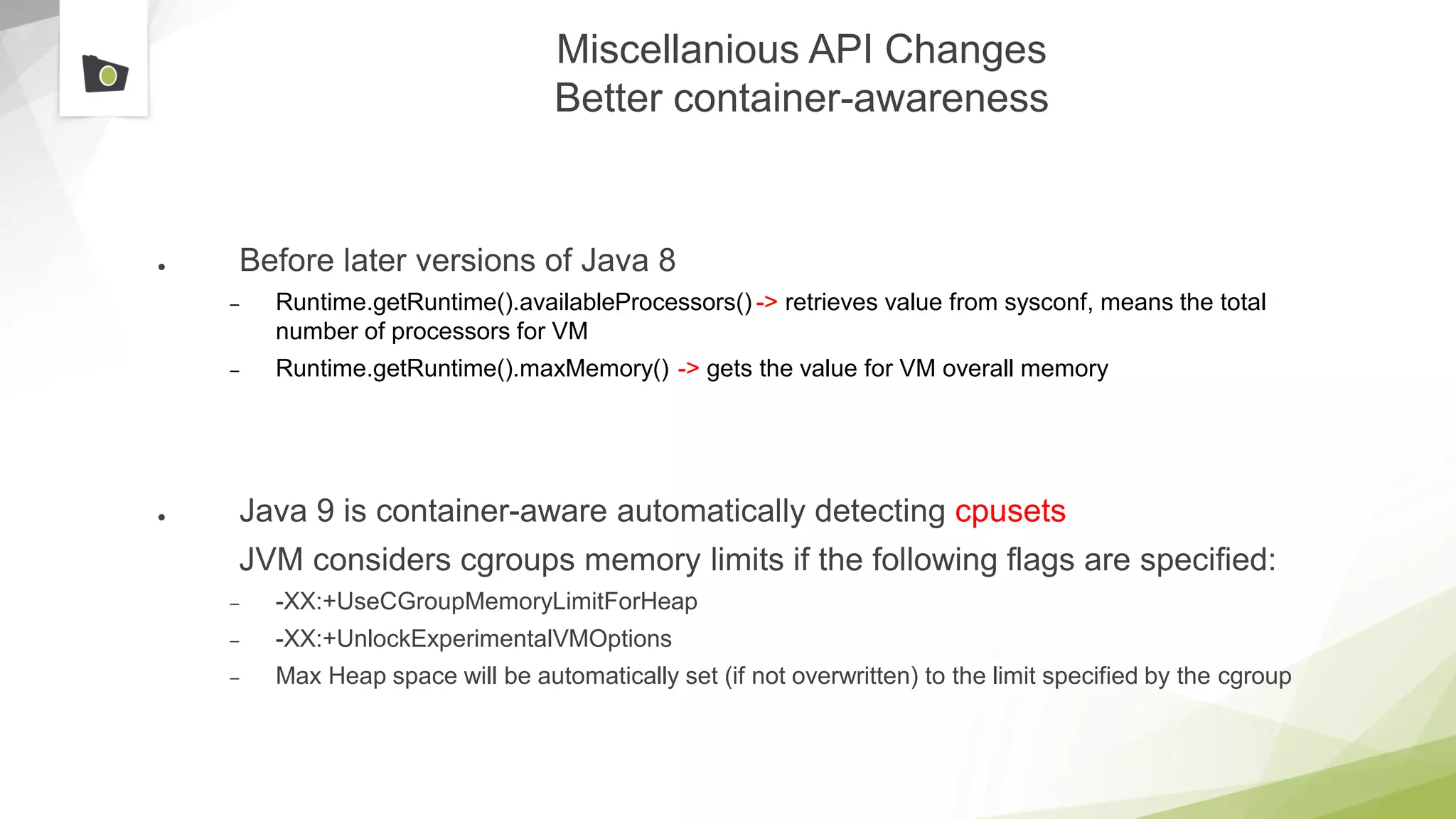 Miscellanious API Changes
Better container-awareness
● Before later versions of Java 8
– Runtime.getRuntime().availableProcessors() -> retrieves value from sysconf, means the total
number of processors for VM
– Runtime.getRuntime().maxMemory() -> gets the value for VM overall memory
● Java 9 is container-aware automatically detecting cpusets
JVM considers cgroups memory limits if the following flags are specified:
– -XX:+UseCGroupMemoryLimitForHeap
– -XX:+UnlockExperimentalVMOptions
– Max Heap space will be automatically set (if not overwritten) to the limit specified by the cgroup
 