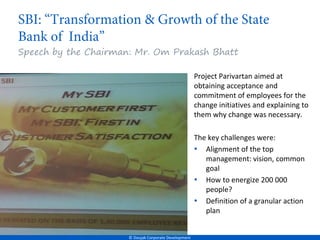 Speech by the Chairman: Mr. Om Prakash Bhatt

                                                       Project Parivartan aimed at
                                                       obtaining acceptance and
                                                       commitment of employees for the
                                                       change initiatives and explaining to
                                                       them why change was necessary.

                                                       The key challenges were:
                                                       • Alignment of the top
                                                          management: vision, common
                                                          goal
                                                       • How to energize 200 000
                                                          people?
                                                       • Definition of a granular action
                                                          plan


                      © Doujak Corporate Development
 