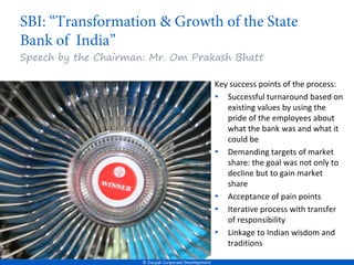 Speech by the Chairman: Mr. Om Prakash Bhatt

                                                       Key success points of the process:
                                                       • Successful turnaround based on
                                                          existing values by using the
                                                          pride of the employees about
                                                          what the bank was and what it
                                                          could be
                                                       • Demanding targets of market
                                                          share: the goal was not only to
                                                          decline but to gain market
                                                          share
                                                       • Acceptance of pain points
                                                       • Iterative process with transfer
                                                          of responsibility
                                                       • Linkage to Indian wisdom and
                                                          traditions

                      © Doujak Corporate Development
 