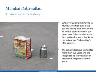 An amazing success story


                                                        •   Wherever you maybe staying in
                                                            Mumbai, in which ever place
                                                            you are having your work in the
                                                            16 million population city, you
                                                            never ever fail to receive home
                                                            food in time for lunch thanks to
                                                            the network of "dabawallas" -
                                                            tiffin-carriers.

                                                        •   The dabawallas have existed for
                                                            more then 100 years and are
                                                            recognized as the best case of
                                                            network management in the
                                                            world.


                       © Doujak Corporate Development
 
