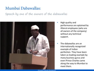 Speech by one of the owners of the dabawallas


                                                        •   High quality and
                                                            performance are optained by
                                                            illiteral employees (who are
                                                            all owners of the company)
                                                            without any technical
                                                            support.

                                                        •   The dabawallas are an
                                                            internationally recognized
                                                            example of Indian
                                                            perfection. They have been
                                                            taken as leading example by
                                                            many business gurus and
                                                            even Prince Charles came
                                                            along the way to Mumbai to
                                                            meet them.
                       © Doujak Corporate Development
 