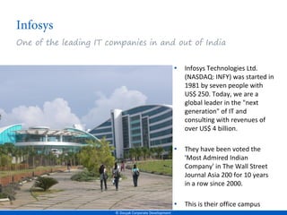 One of the leading IT companies in and out of India


                                                         •   Infosys Technologies Ltd.
                                                             (NASDAQ: INFY) was started in
                                                             1981 by seven people with
                                                             US$ 250. Today, we are a
                                                             global leader in the "next
                                                             generation" of IT and
                                                             consulting with revenues of
                                                             over US$ 4 billion.

                                                         •   They have been voted the
                                                             'Most Admired Indian
                                                             Company' in The Wall Street
                                                             Journal Asia 200 for 10 years
                                                             in a row since 2000.

                                                         •   This is their office campus
                        © Doujak Corporate Development
 