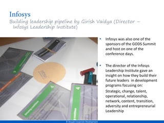 Building leadership pipeline by Girish Vaidya (Director –
 Infosys Leadership Institute)

                                                         •   Infosys was also one of the
                                                             sponsors of the GODS Summit
                                                             and host on one of the
                                                             conference days.

                                                         •   The director of the Infosys
                                                             Leadership Institute gave an
                                                             insight on how they build their
                                                             future leaders in development
                                                             programs focusing on:
                                                             Strategic, change, talent,
                                                             operational, relationship,
                                                             network, content, transition,
                                                             adversity and entrepreneurial
                                                             Leadership

                        © Doujak Corporate Development
 