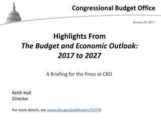 Congressional Budget Office
Highlights From
The Budget and Economic Outlook:
2017 to 2027
January 24, 2017
Keith Hall
Director
For more details, see www.cbo.gov/publication/52370.
A Briefing for the Press at CBO
 