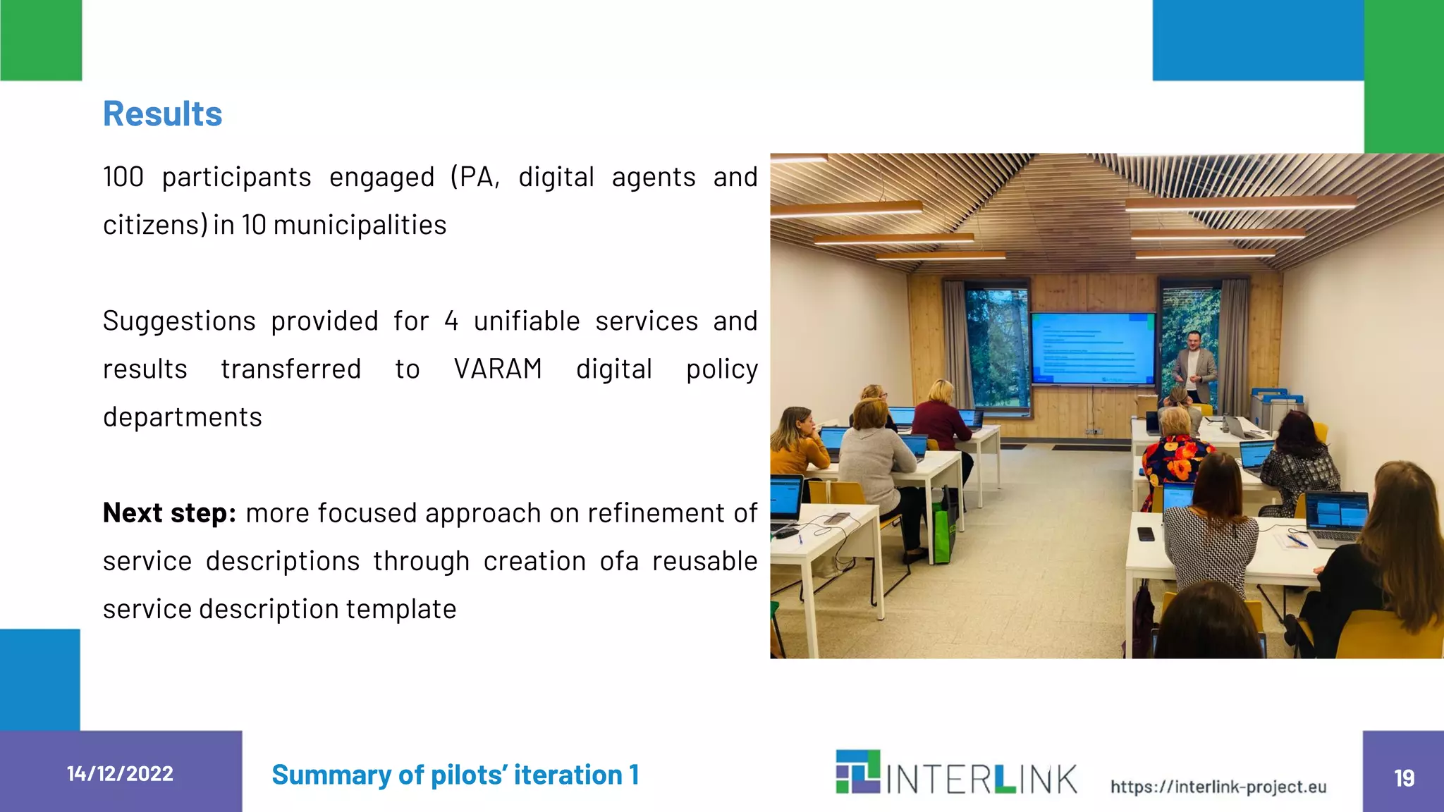 14/12/2022 Summary of pilots’ iteration 1 19
100 participants engaged (PA, digital agents and
citizens) in 10 municipalities
Suggestions provided for 4 unifiable services and
results transferred to VARAM digital policy
departments
Next step: more focused approach on refinement of
service descriptions through creation ofa reusable
service description template
1
9
Results
 