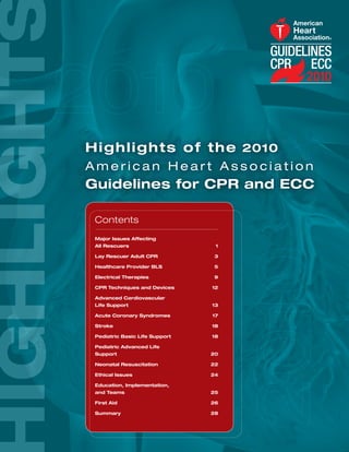 H i g h l i g h t s o f t h e 2010
American Heart Association
Guidelines for CPR and ECC

 Contents
 Major Issues Affecting
 All Rescuers                    1

 Lay Rescuer Adult CPR          3

 Healthcare Provider BLS        5

 Electrical Therapies           9

 CPR Techniques and Devices     12

 Advanced Cardiovascular
 Life Support                   13

 Acute Coronary Syndromes       17

 Stroke                         18

 Pediatric Basic Life Support   18

 Pediatric Advanced Life
 Support                        20

 Neonatal Resuscitation         22

 Ethical Issues                 24

 Education, Implementation,
 and Teams                      25

 First Aid                      26

 Summary                        28
 