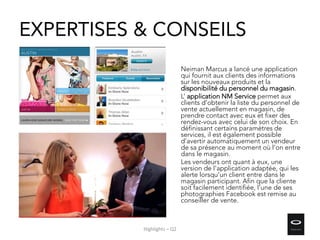 EXPERTISES & CONSEILS
Neiman Marcus a lancé une application
qui fournit aux clients des informations
sur les nouveaux produits et la
disponibilité du personnel du magasin.
L’ application NM Service permet aux
clients d’obtenir la liste du personnel de
vente actuellement en magasin, de
prendre contact avec eux et fixer des
rendez-vous avec celui de son choix. En
définissant certains paramètres de
services, il est également possible
d’avertir automatiquement un vendeur
de sa présence au moment où l’on entre
dans le magasin.
Les vendeurs ont quant à eux, une
version de l'application adaptée, qui les
alerte lorsqu’un client entre dans le
magasin participant. Afin que la cliente
soit facilement identifiée, l’une de ses
photographies Facebook est remise au
conseiller de vente.
Highlights – Q2
 