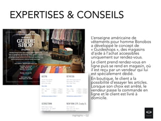 EXPERTISES & CONSEILS
L’enseigne américaine de
vêtements pour homme Bonobos
a développé le concept de
« Guideshops », des magasins
d’aide à l’achat accessibles
uniquement sur rendez-vous.
Le client prend rendez-vous en
ligne puis se rend en magasin, où
il est reçu par un vendeur qui lui
est spécialement dédié.
En boutique, le client a la
possibilité d’essayer les articles.
Lorsque son choix est arrêté, le
vendeur passe la commande en
ligne et le client est livré à
domicile.
Highlights – Q2
 